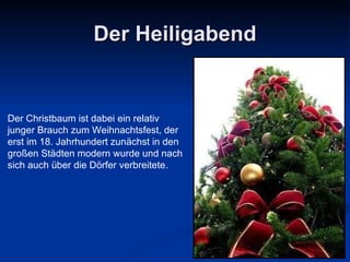 Der Heiligabend Der Christbaum ist dabei ein relativ  junger Brauch zum Weihnachtsfest, der  erst im 18. Jahrhundert zunächst in den  großen Städten modern wurde und nach  sich auch über die Dörfer   verbreitete. 