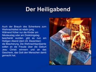 Der Heiligabend Auch der Brauch des Schenkens   zum Weihnachtsfest ist relativ jung.  Während früher nur die Kinder am  Nikolaustag oder am Dreikönigstag  beschenkt wurden, gibt es nun am Heiligen Abend (dem 24. Dezember)  die   Bescherung.  Die Weihnachtspr ä sente sollen an die Freude über die Geburt Jesu Christi erinnern und an das Geschenk, das Gott den Menschen damit gemacht   hat. 