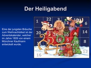 Der Heiligabend Eine  d er jungsten Bräuche zum Weihnachtsfest ist der Adventskalender, welcher im Jahre 1809 von einem Münchner Kaufmann entwickelt wurde. 