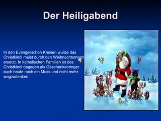 Der Heiligabend In den Evangelischen Kreisen wurde das Christkindl meist durch den Weihnachtsmann ersetzt. In katholischen Familien ist das Christkindl dagegen als Geschenkebringer auch heute noch ein Muss und nicht mehr wegzudenken .  
