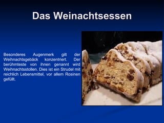 Das Weinachtsessen Besonderes Augenmerk gilt der Weihnachtsgebäck konzentriert. Der berühmteste von ihnen genannt wird Weihnachtsstollen. Dies ist ein Strudel mit reichlich Lebensmittel, vor allem Rosinen gefüllt. 