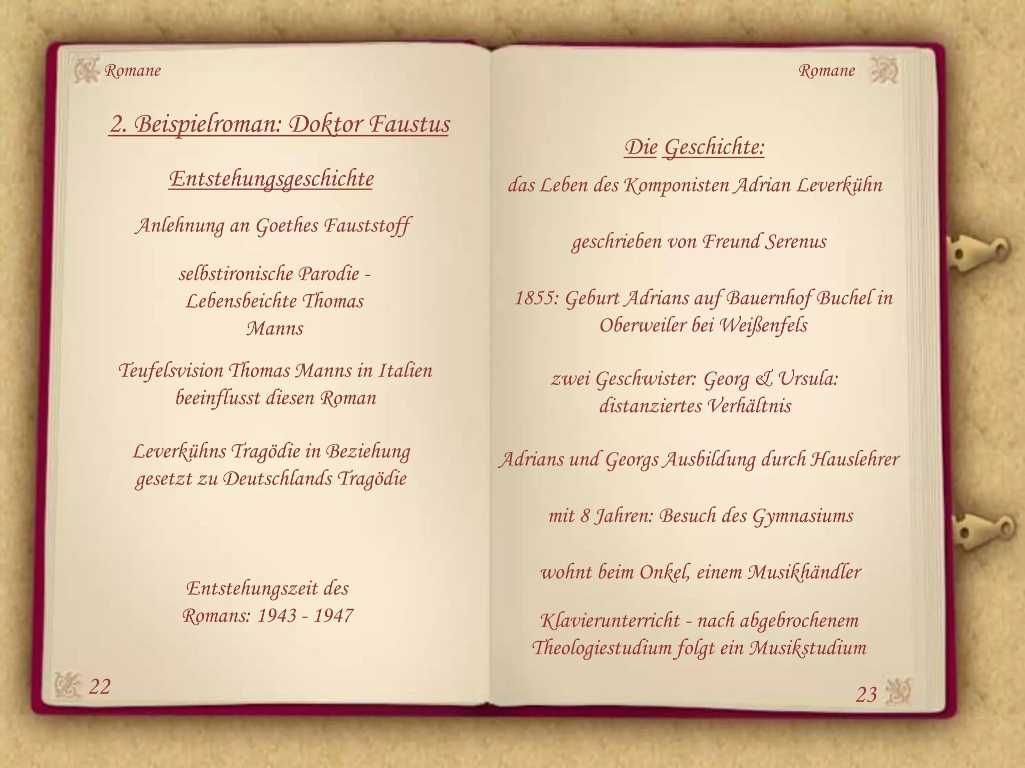 Romane                                                                        Romane

 2. Beispielroman: Doktor Faustus
                                                           Die Geschichte:
           Entstehungsgeschichte             das Leben des Komponisten Adrian Leverkühn
       Anlehnung an Goethes Fauststoff
                                                     geschrieben von Freund Serenus
            selbstironische Parodie -
             Lebensbeichte Thomas             1855: Geburt Adrians auf Bauernhof Buchel in
                     Manns                             Oberweiler bei Weißenfels
     Teufelsvision Thomas Manns in Italien        zwei Geschwister: Georg & Ursula:
            beeinflusst diesen Roman                   distanziertes Verhältnis
      Leverkühns Tragödie in Beziehung       Adrians und Georgs Ausbildung durch Hauslehrer
      gesetzt zu Deutschlands Tragödie
                                                  mit 8 Jahren: Besuch des Gymnasiums

                                                 wohnt beim Onkel, einem Musikhändler
            Entstehungszeit des
            Romans: 1943 - 1947                  Klavierunterricht - nach abgebrochenem
                                                Theologiestudium folgt ein Musikstudium
22                                                                                      23
 