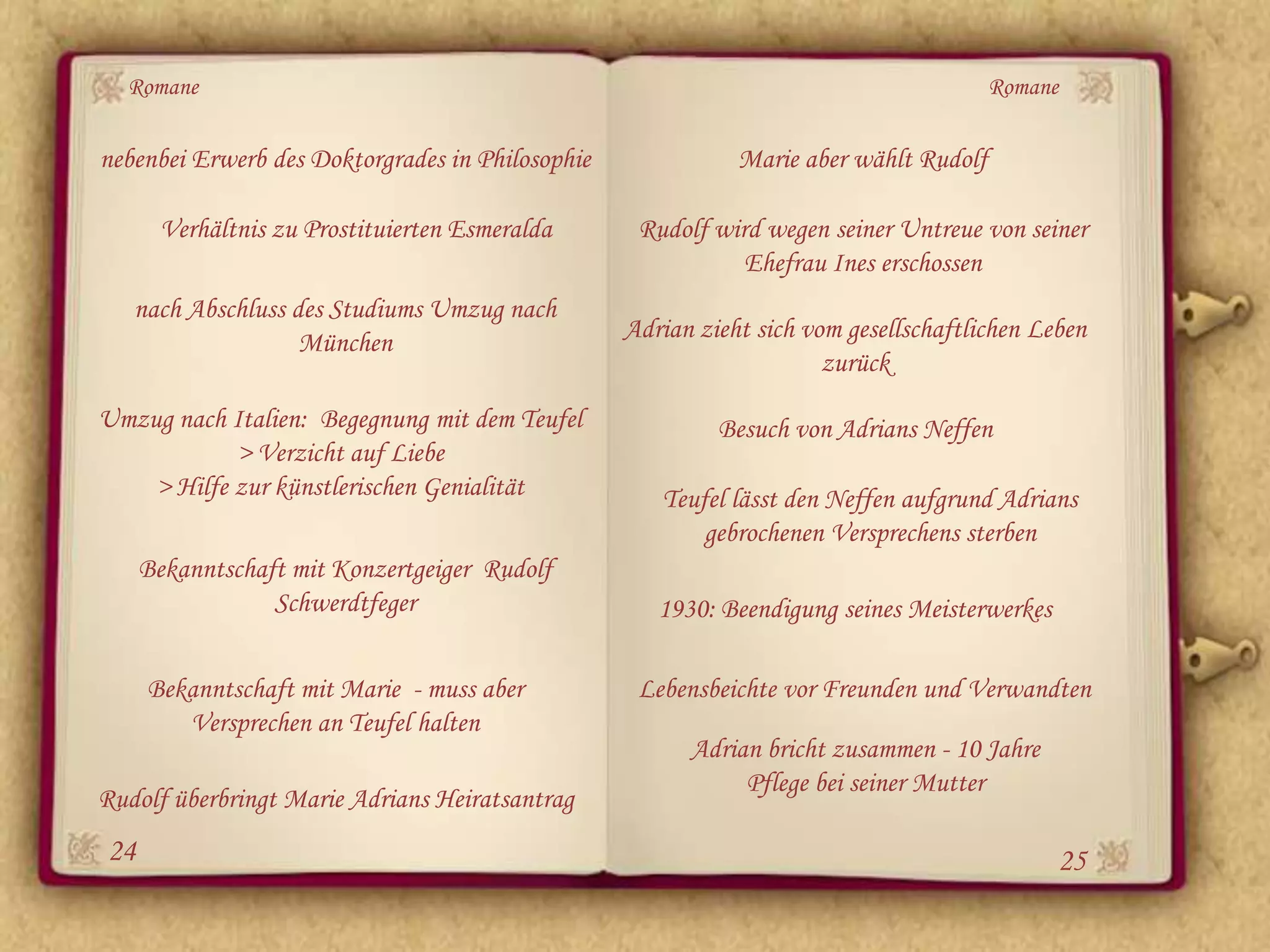 Romane                                                                               Romane

nebenbei Erwerb des Doktorgrades in Philosophie              Marie aber wählt Rudolf

       Verhältnis zu Prostituierten Esmeralda      Rudolf wird wegen seiner Untreue von seiner
                                                             Ehefrau Ines erschossen
   nach Abschluss des Studiums Umzug nach
                   München                        Adrian zieht sich vom gesellschaftlichen Leben
                                                                      zurück
Umzug nach Italien: Begegnung mit dem Teufel               Besuch von Adrians Neffen
            > Verzicht auf Liebe
    > Hilfe zur künstlerischen Genialität            Teufel lässt den Neffen aufgrund Adrians
                                                         gebrochenen Versprechens sterben
     Bekanntschaft mit Konzertgeiger Rudolf
                 Schwerdtfeger                       1930: Beendigung seines Meisterwerkes

     Bekanntschaft mit Marie - muss aber           Lebensbeichte vor Freunden und Verwandten
        Versprechen an Teufel halten
                                                        Adrian bricht zusammen - 10 Jahre
                                                             Pflege bei seiner Mutter
Rudolf überbringt Marie Adrians Heiratsantrag
24                                                                                           25
 