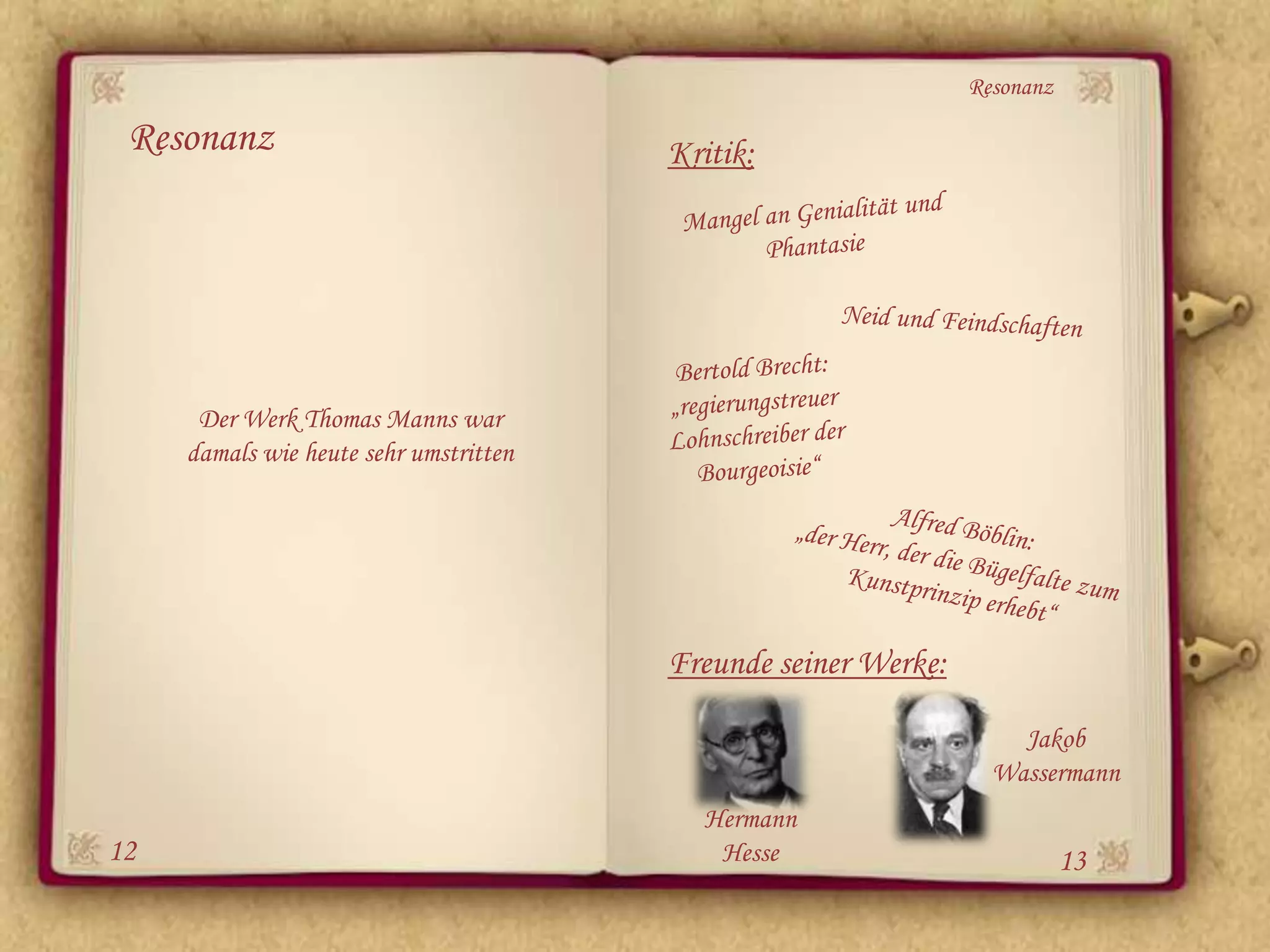 Resonanz

 Resonanz                               Kritik:




      Der Werk Thomas Manns war
     damals wie heute sehr umstritten




                                        Freunde seiner Werke:

                                                                    Jakob
                                                                  Wassermann
                                          Hermann
12                                         Hesse                           13
 
