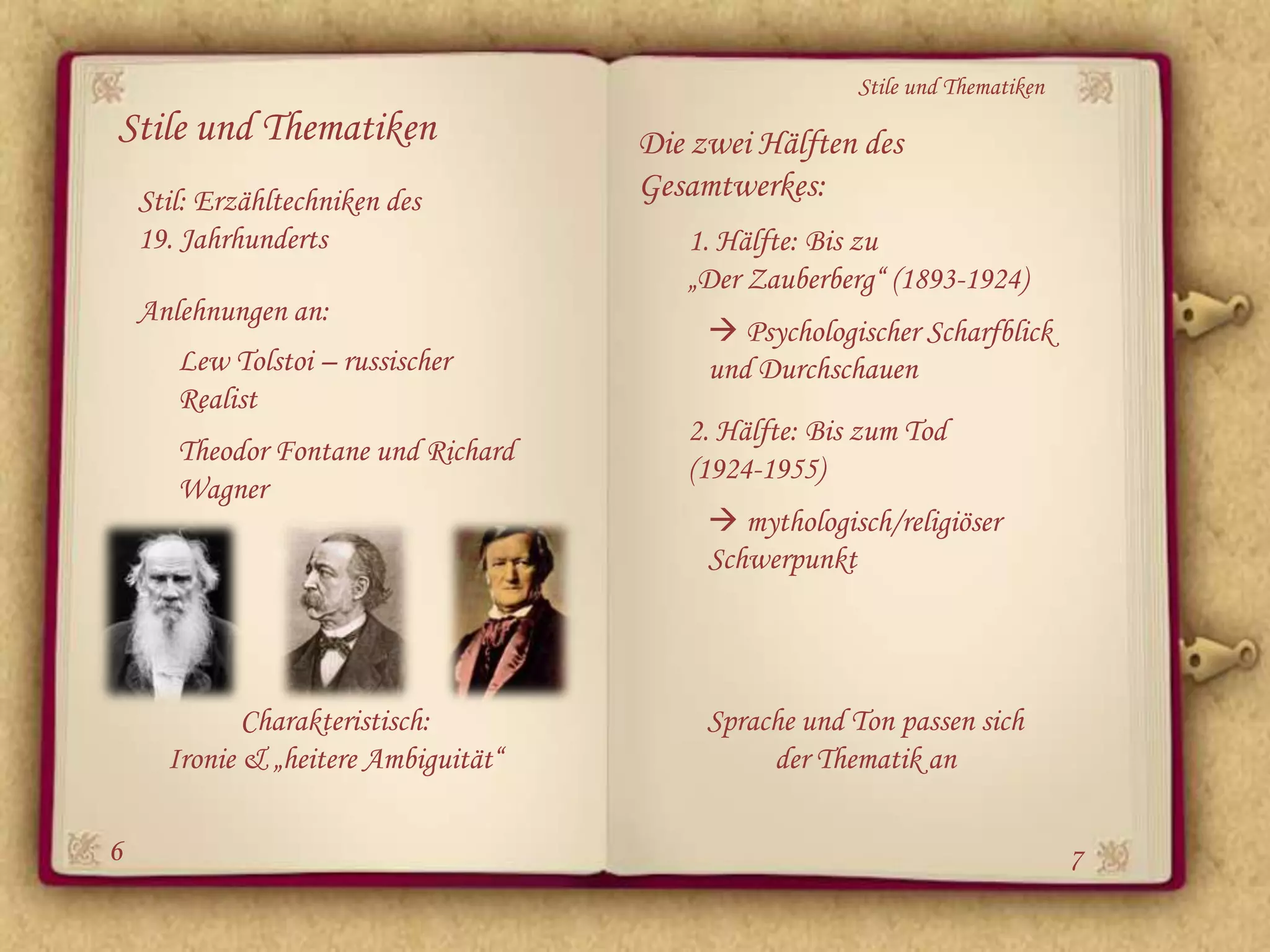 Stile und Thematiken
Stile und Thematiken                  Die zwei Hälften des
    Stil: Erzähltechniken des         Gesamtwerkes:
    19. Jahrhunderts                     1. Hälfte: Bis zu
                                         „Der Zauberberg“ (1893-1924)
    Anlehnungen an:
                                            Psychologischer Scharfblick
       Lew Tolstoi – russischer            und Durchschauen
       Realist
                                         2. Hälfte: Bis zum Tod
       Theodor Fontane und Richard
                                         (1924-1955)
       Wagner
                                            mythologisch/religiöser
                                           Schwerpunkt




             Charakteristisch:             Sprache und Ton passen sich
      Ironie & „heitere Ambiguität“             der Thematik an

6                                                                             7
 