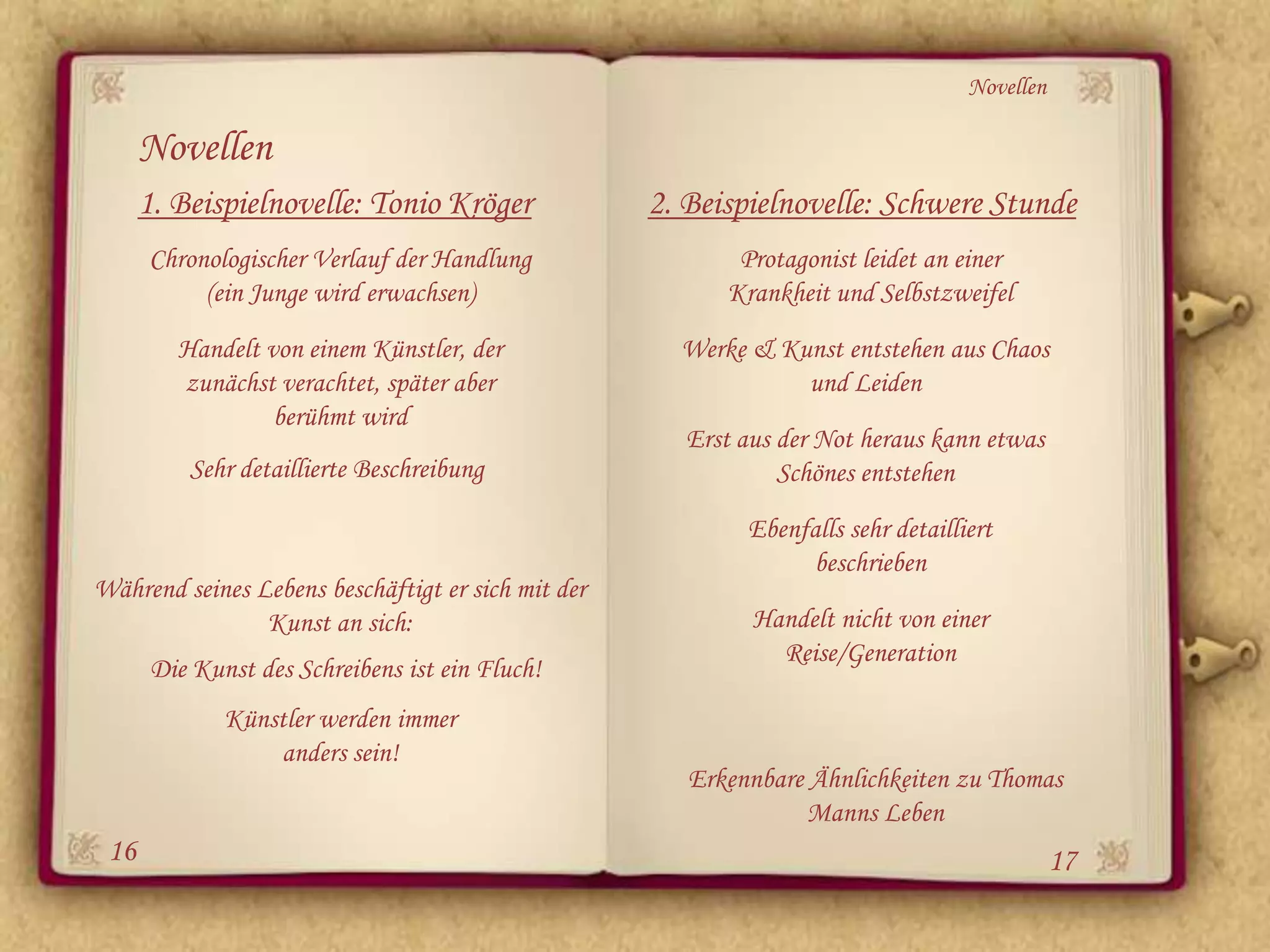Novellen

      Novellen
      1. Beispielnovelle: Tonio Kröger              2. Beispielnovelle: Schwere Stunde
      Chronologischer Verlauf der Handlung                 Protagonist leidet an einer
           (ein Junge wird erwachsen)                     Krankheit und Selbstzweifel
         Handelt von einem Künstler, der              Werke & Kunst entstehen aus Chaos
         zunächst verachtet, später aber                        und Leiden
                  berühmt wird
                                                       Erst aus der Not heraus kann etwas
          Sehr detaillierte Beschreibung                        Schönes entstehen
                                                            Ebenfalls sehr detailliert
                                                                 beschrieben
Während seines Lebens beschäftigt er sich mit der
                Kunst an sich:                               Handelt nicht von einer
                                                               Reise/Generation
      Die Kunst des Schreibens ist ein Fluch!
             Künstler werden immer
                 anders sein!
                                                       Erkennbare Ähnlichkeiten zu Thomas
                                                                  Manns Leben
 16                                                                                           17
 