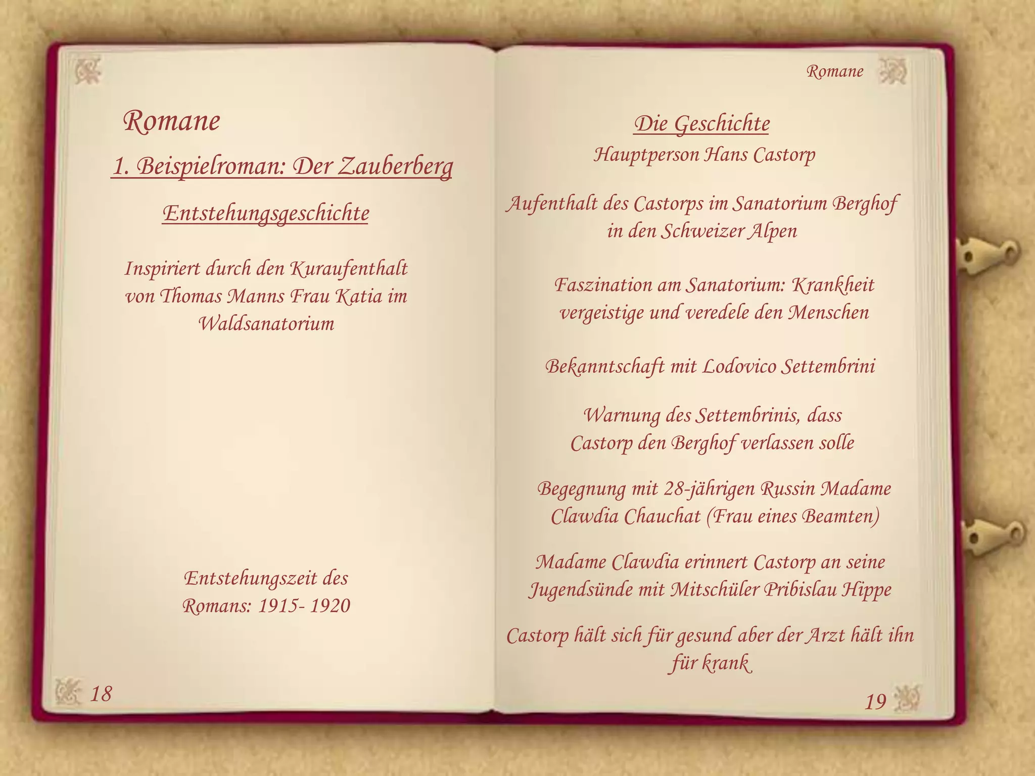Romane

     Romane                                               Die Geschichte
                                                     Hauptperson Hans Castorp
 1. Beispielroman: Der Zauberberg
         Entstehungsgeschichte            Aufenthalt des Castorps im Sanatorium Berghof
                                                     in den Schweizer Alpen
     Inspiriert durch den Kuraufenthalt
     von Thomas Manns Frau Katia im            Faszination am Sanatorium: Krankheit
               Waldsanatorium                  vergeistige und veredele den Menschen

                                              Bekanntschaft mit Lodovico Settembrini

                                                   Warnung des Settembrinis, dass
                                                  Castorp den Berghof verlassen solle
                                             Begegnung mit 28-jährigen Russin Madame
                                              Clawdia Chauchat (Frau eines Beamten)
                                             Madame Clawdia erinnert Castorp an seine
           Entstehungszeit des              Jugendsünde mit Mitschüler Pribislau Hippe
           Romans: 1915- 1920
                                          Castorp hält sich für gesund aber der Arzt hält ihn
                                                               für krank
18                                                                                      19
 