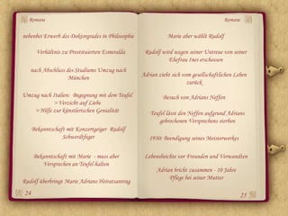 Romane                                                                               Romane

nebenbei Erwerb des Doktorgrades in Philosophie              Marie aber wählt Rudolf

       Verhältnis zu Prostituierten Esmeralda      Rudolf wird wegen seiner Untreue von seiner
                                                             Ehefrau Ines erschossen
   nach Abschluss des Studiums Umzug nach
                   München                        Adrian zieht sich vom gesellschaftlichen Leben
                                                                      zurück
Umzug nach Italien: Begegnung mit dem Teufel               Besuch von Adrians Neffen
            > Verzicht auf Liebe
    > Hilfe zur künstlerischen Genialität            Teufel lässt den Neffen aufgrund Adrians
                                                         gebrochenen Versprechens sterben
     Bekanntschaft mit Konzertgeiger Rudolf
                 Schwerdtfeger                       1930: Beendigung seines Meisterwerkes

     Bekanntschaft mit Marie - muss aber           Lebensbeichte vor Freunden und Verwandten
        Versprechen an Teufel halten
                                                        Adrian bricht zusammen - 10 Jahre
                                                             Pflege bei seiner Mutter
Rudolf überbringt Marie Adrians Heiratsantrag
24                                                                                           25
 