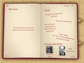 Resonanz

 Resonanz                               Kritik:




      Der Werk Thomas Manns war
     damals wie heute sehr umstritten




                                        Freunde seiner Werke:

                                                                    Jakob
                                                                  Wassermann
                                          Hermann
12                                         Hesse                           13
 