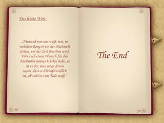 Das letzte Wort:




      „Niemand von uns weiß, wie, in
     welchem Rang er vor der Nachwelt
     stehen, vor der Zeit bestehen wird.
      Wenn ich einen Wunsch für den
     Nachruhm meines Werkes habe, so
                                           The End
          ist es der, man möge davon
       sagen, dass es lebensfreundlich
       ist, obwohl es vom Tode weiß.“




28                                                   29
 