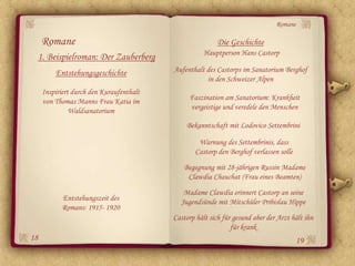 Romane

     Romane                                               Die Geschichte
                                                     Hauptperson Hans Castorp
 1. Beispielroman: Der Zauberberg
         Entstehungsgeschichte            Aufenthalt des Castorps im Sanatorium Berghof
                                                     in den Schweizer Alpen
     Inspiriert durch den Kuraufenthalt
     von Thomas Manns Frau Katia im            Faszination am Sanatorium: Krankheit
               Waldsanatorium                  vergeistige und veredele den Menschen

                                              Bekanntschaft mit Lodovico Settembrini

                                                   Warnung des Settembrinis, dass
                                                  Castorp den Berghof verlassen solle
                                             Begegnung mit 28-jährigen Russin Madame
                                              Clawdia Chauchat (Frau eines Beamten)
                                             Madame Clawdia erinnert Castorp an seine
           Entstehungszeit des              Jugendsünde mit Mitschüler Pribislau Hippe
           Romans: 1915- 1920
                                          Castorp hält sich für gesund aber der Arzt hält ihn
                                                               für krank
18                                                                                      19
 