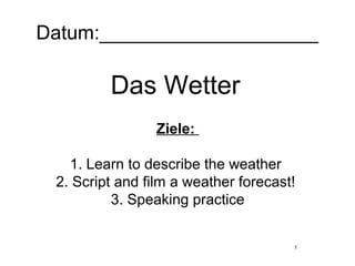1
Datum:____________________
Das Wetter
Ziele:
1. Learn to describe the weather
2. Script and film a weather forecast!
3. Speaking practice
 