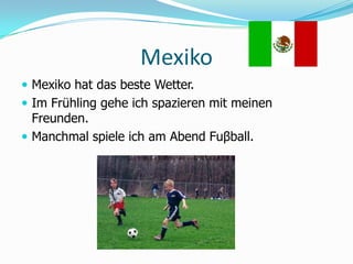 MexikoMexiko hat das beste Wetter.Im Frühling gehe ich spazieren mit meinen Freunden.Manchmal spiele ich am Abend Fuβball. 