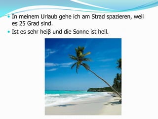 In meinem Urlaub gehe ich am Strad spazieren, weil es 25 Grad sind.Ist es sehrheiβund die Sonneisthell. 