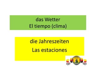 das Wetter
El tiempo (clima)
die Jahreszeiten
Las estaciones
 
