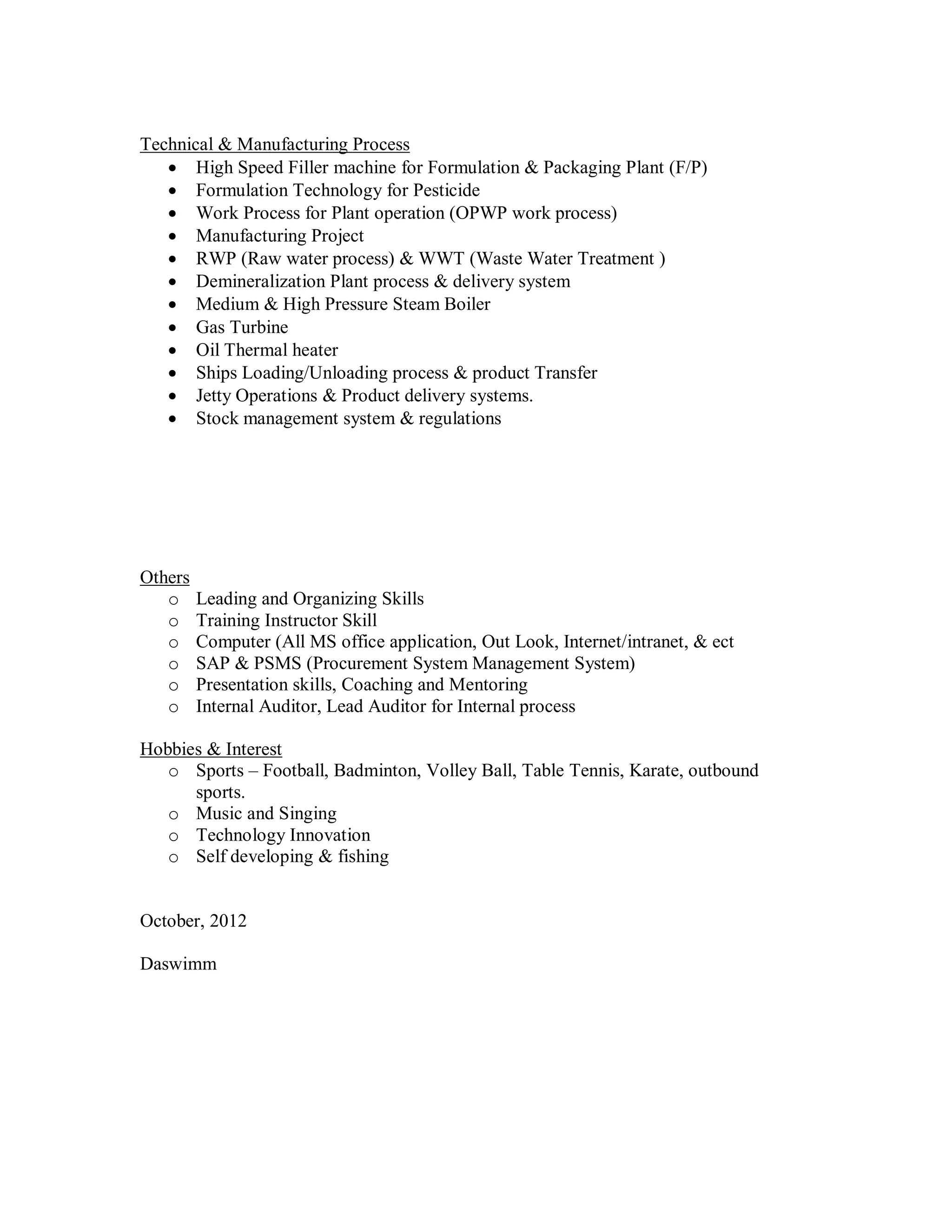 Technical & Manufacturing Process
    High Speed Filler machine for Formulation & Packaging Plant (F/P)
    Formulation Technology for Pesticide
    Work Process for Plant operation (OPWP work process)
    Manufacturing Project
    RWP (Raw water process) & WWT (Waste Water Treatment )
    Demineralization Plant process & delivery system
    Medium & High Pressure Steam Boiler
    Gas Turbine
    Oil Thermal heater
    Ships Loading/Unloading process & product Transfer
    Jetty Operations & Product delivery systems.
    Stock management system & regulations




Others
   o     Leading and Organizing Skills
   o     Training Instructor Skill
   o     Computer (All MS office application, Out Look, Internet/intranet, & ect
   o     SAP & PSMS (Procurement System Management System)
   o     Presentation skills, Coaching and Mentoring
   o     Internal Auditor, Lead Auditor for Internal process

Hobbies & Interest
   o Sports – Football, Badminton, Volley Ball, Table Tennis, Karate, outbound
      sports.
   o Music and Singing
   o Technology Innovation
   o Self developing & fishing


October, 2012

Daswimm
 