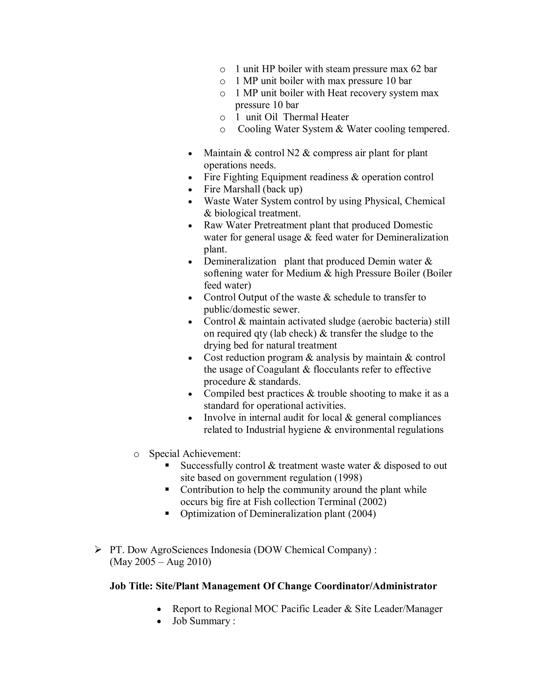 o 1 unit HP boiler with steam pressure max 62 bar
                          o 1 MP unit boiler with max pressure 10 bar
                          o 1 MP unit boiler with Heat recovery system max
                            pressure 10 bar
                          o 1 unit Oil Thermal Heater
                          o Cooling Water System & Water cooling tempered.

                      Maintain & control N2 & compress air plant for plant
                       operations needs.
                      Fire Fighting Equipment readiness & operation control
                      Fire Marshall (back up)
                      Waste Water System control by using Physical, Chemical
                       & biological treatment.
                      Raw Water Pretreatment plant that produced Domestic
                       water for general usage & feed water for Demineralization
                       plant.
                      Demineralization plant that produced Demin water &
                       softening water for Medium & high Pressure Boiler (Boiler
                       feed water)
                      Control Output of the waste & schedule to transfer to
                       public/domestic sewer.
                      Control & maintain activated sludge (aerobic bacteria) still
                       on required qty (lab check) & transfer the sludge to the
                       drying bed for natural treatment
                      Cost reduction program & analysis by maintain & control
                       the usage of Coagulant & flocculants refer to effective
                       procedure & standards.
                      Compiled best practices & trouble shooting to make it as a
                       standard for operational activities.
                      Involve in internal audit for local & general compliances
                       related to Industrial hygiene & environmental regulations

       o Special Achievement:
             Successfully control & treatment waste water & disposed to out
                site based on government regulation (1998)
             Contribution to help the community around the plant while
                occurs big fire at Fish collection Terminal (2002)
             Optimization of Demineralization plant (2004)


 PT. Dow AgroSciences Indonesia (DOW Chemical Company) :
  (May 2005 – Aug 2010)

   Job Title: Site/Plant Management Of Change Coordinator/Administrator

               Report to Regional MOC Pacific Leader & Site Leader/Manager
               Job Summary :
 