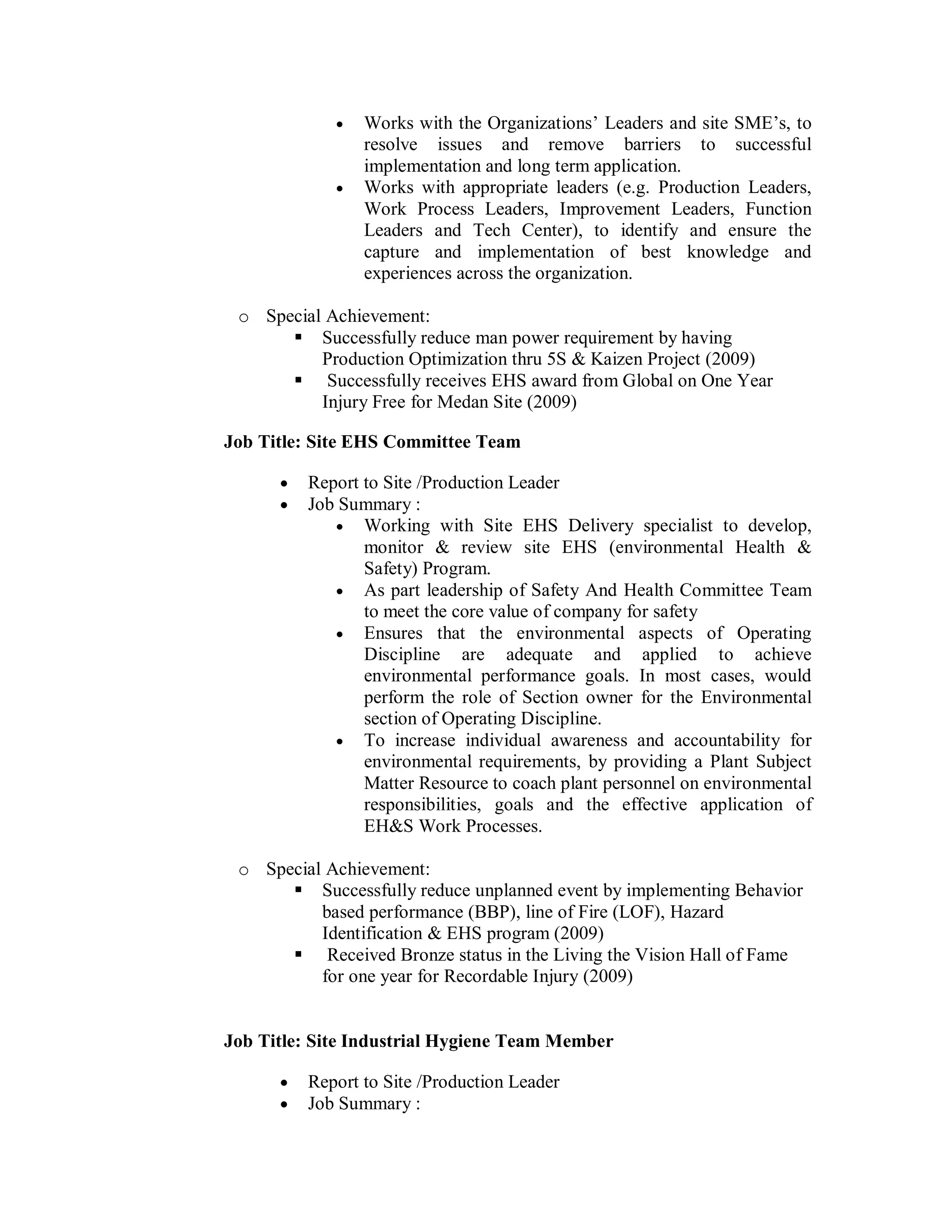   Works with the Organizations’ Leaders and site SME’s, to
                 resolve issues and remove barriers to successful
                 implementation and long term application.
                Works with appropriate leaders (e.g. Production Leaders,
                 Work Process Leaders, Improvement Leaders, Function
                 Leaders and Tech Center), to identify and ensure the
                 capture and implementation of best knowledge and
                 experiences across the organization.

 o Special Achievement:
       Successfully reduce man power requirement by having
          Production Optimization thru 5S & Kaizen Project (2009)
       Successfully receives EHS award from Global on One Year
          Injury Free for Medan Site (2009)

Job Title: Site EHS Committee Team

         Report to Site /Production Leader
         Job Summary :
              Working with Site EHS Delivery specialist to develop,
                 monitor & review site EHS (environmental Health &
                 Safety) Program.
              As part leadership of Safety And Health Committee Team
                 to meet the core value of company for safety
              Ensures that the environmental aspects of Operating
                 Discipline are adequate and applied to achieve
                 environmental performance goals. In most cases, would
                 perform the role of Section owner for the Environmental
                 section of Operating Discipline.
              To increase individual awareness and accountability for
                 environmental requirements, by providing a Plant Subject
                 Matter Resource to coach plant personnel on environmental
                 responsibilities, goals and the effective application of
                 EH&S Work Processes.

 o Special Achievement:
       Successfully reduce unplanned event by implementing Behavior
          based performance (BBP), line of Fire (LOF), Hazard
          Identification & EHS program (2009)
       Received Bronze status in the Living the Vision Hall of Fame
          for one year for Recordable Injury (2009)


Job Title: Site Industrial Hygiene Team Member

         Report to Site /Production Leader
         Job Summary :
 