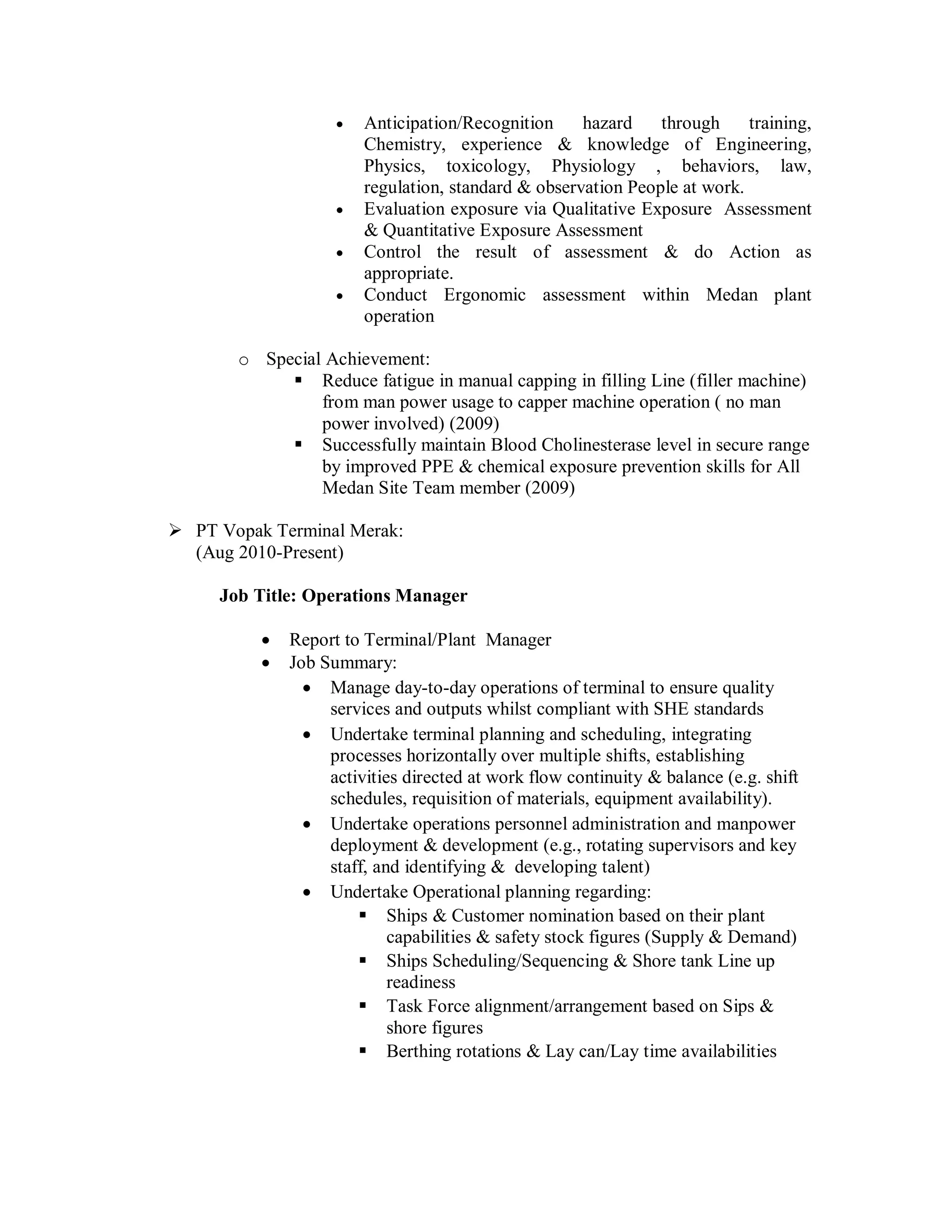    Anticipation/Recognition     hazard    through     training,
                        Chemistry, experience & knowledge of Engineering,
                        Physics, toxicology, Physiology , behaviors, law,
                        regulation, standard & observation People at work.
                       Evaluation exposure via Qualitative Exposure Assessment
                        & Quantitative Exposure Assessment
                       Control the result of assessment & do Action as
                        appropriate.
                       Conduct Ergonomic assessment within Medan plant
                        operation

       o Special Achievement:
             Reduce fatigue in manual capping in filling Line (filler machine)
                from man power usage to capper machine operation ( no man
                power involved) (2009)
             Successfully maintain Blood Cholinesterase level in secure range
                by improved PPE & chemical exposure prevention skills for All
                Medan Site Team member (2009)

 PT Vopak Terminal Merak:
  (Aug 2010-Present)

     Job Title: Operations Manager

             Report to Terminal/Plant Manager
             Job Summary:
                 Manage day-to-day operations of terminal to ensure quality
                   services and outputs whilst compliant with SHE standards
                 Undertake terminal planning and scheduling, integrating
                   processes horizontally over multiple shifts, establishing
                   activities directed at work flow continuity & balance (e.g. shift
                   schedules, requisition of materials, equipment availability).
                 Undertake operations personnel administration and manpower
                   deployment & development (e.g., rotating supervisors and key
                   staff, and identifying & developing talent)
                 Undertake Operational planning regarding:
                        Ships & Customer nomination based on their plant
                            capabilities & safety stock figures (Supply & Demand)
                        Ships Scheduling/Sequencing & Shore tank Line up
                            readiness
                        Task Force alignment/arrangement based on Sips &
                            shore figures
                        Berthing rotations & Lay can/Lay time availabilities
 