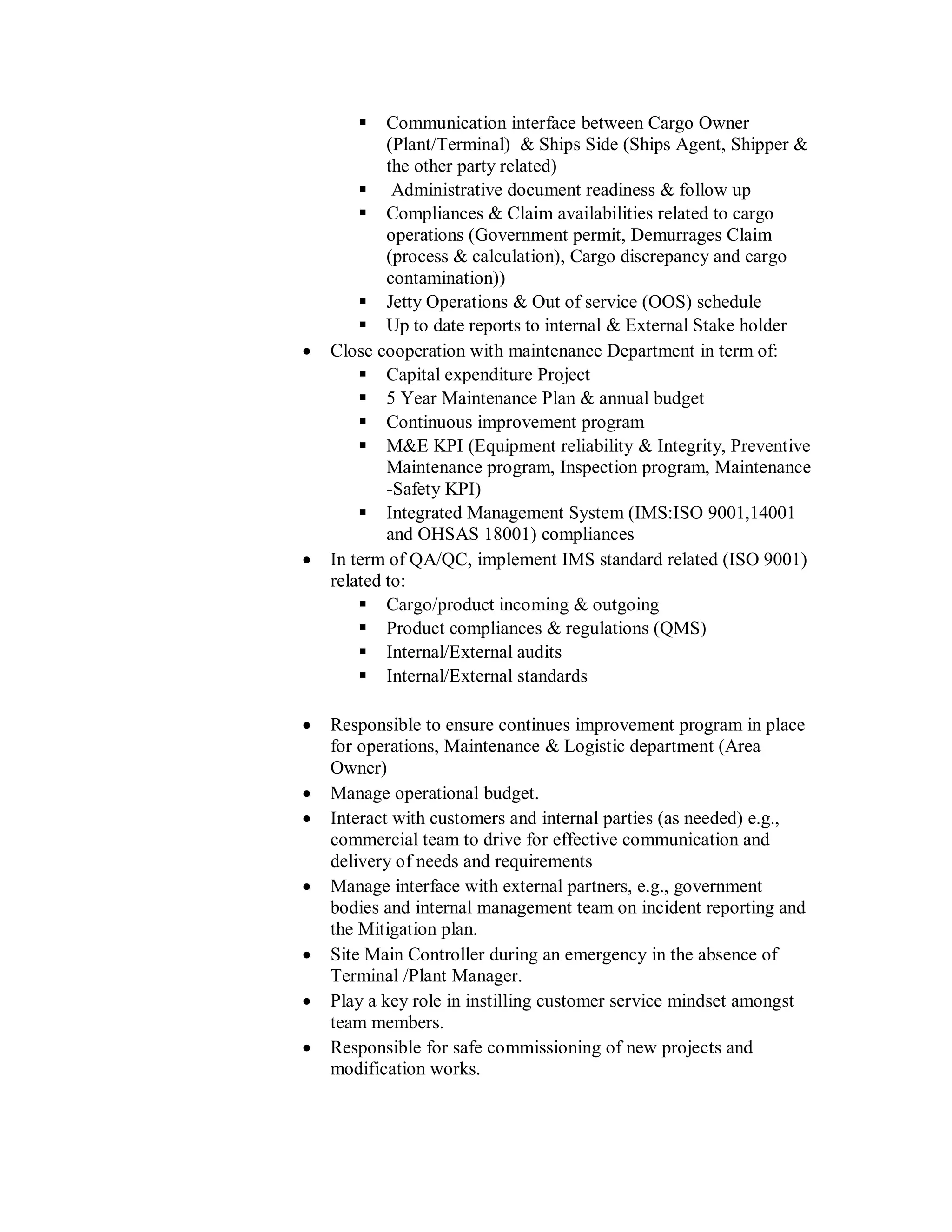     Communication interface between Cargo Owner
            (Plant/Terminal) & Ships Side (Ships Agent, Shipper &
            the other party related)
         Administrative document readiness & follow up
         Compliances & Claim availabilities related to cargo
            operations (Government permit, Demurrages Claim
            (process & calculation), Cargo discrepancy and cargo
            contamination))
         Jetty Operations & Out of service (OOS) schedule
         Up to date reports to internal & External Stake holder
   Close cooperation with maintenance Department in term of:
         Capital expenditure Project
         5 Year Maintenance Plan & annual budget
         Continuous improvement program
         M&E KPI (Equipment reliability & Integrity, Preventive
            Maintenance program, Inspection program, Maintenance
            -Safety KPI)
         Integrated Management System (IMS:ISO 9001,14001
            and OHSAS 18001) compliances
   In term of QA/QC, implement IMS standard related (ISO 9001)
    related to:
         Cargo/product incoming & outgoing
         Product compliances & regulations (QMS)
         Internal/External audits
         Internal/External standards

   Responsible to ensure continues improvement program in place
    for operations, Maintenance & Logistic department (Area
    Owner)
   Manage operational budget.
   Interact with customers and internal parties (as needed) e.g.,
    commercial team to drive for effective communication and
    delivery of needs and requirements
   Manage interface with external partners, e.g., government
    bodies and internal management team on incident reporting and
    the Mitigation plan.
   Site Main Controller during an emergency in the absence of
    Terminal /Plant Manager.
   Play a key role in instilling customer service mindset amongst
    team members.
   Responsible for safe commissioning of new projects and
    modification works.
 