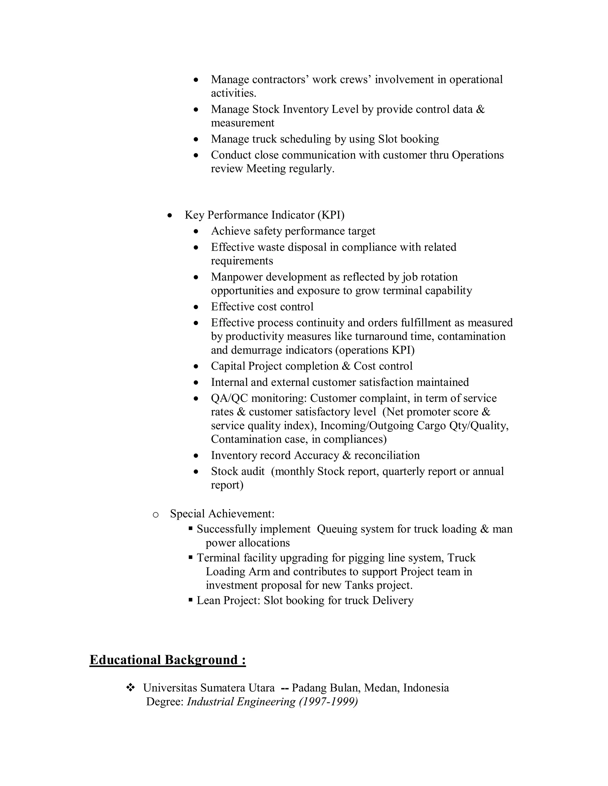    Manage contractors’ work crews’ involvement in operational
                      activities.
                     Manage Stock Inventory Level by provide control data &
                      measurement
                     Manage truck scheduling by using Slot booking
                     Conduct close communication with customer thru Operations
                      review Meeting regularly.


               Key Performance Indicator (KPI)
                  Achieve safety performance target
                  Effective waste disposal in compliance with related
                     requirements
                  Manpower development as reflected by job rotation
                     opportunities and exposure to grow terminal capability
                  Effective cost control
                  Effective process continuity and orders fulfillment as measured
                     by productivity measures like turnaround time, contamination
                     and demurrage indicators (operations KPI)
                  Capital Project completion & Cost control
                  Internal and external customer satisfaction maintained
                  QA/QC monitoring: Customer complaint, in term of service
                     rates & customer satisfactory level (Net promoter score &
                     service quality index), Incoming/Outgoing Cargo Qty/Quality,
                     Contamination case, in compliances)
                  Inventory record Accuracy & reconciliation
                  Stock audit (monthly Stock report, quarterly report or annual
                     report)

          o Special Achievement:
                Successfully implement Queuing system for truck loading & man
                   power allocations
                Terminal facility upgrading for pigging line system, Truck
                   Loading Arm and contributes to support Project team in
                   investment proposal for new Tanks project.
                Lean Project: Slot booking for truck Delivery




Educational Background :
      Universitas Sumatera Utara -- Padang Bulan, Medan, Indonesia
       Degree: Industrial Engineering (1997-1999)
 