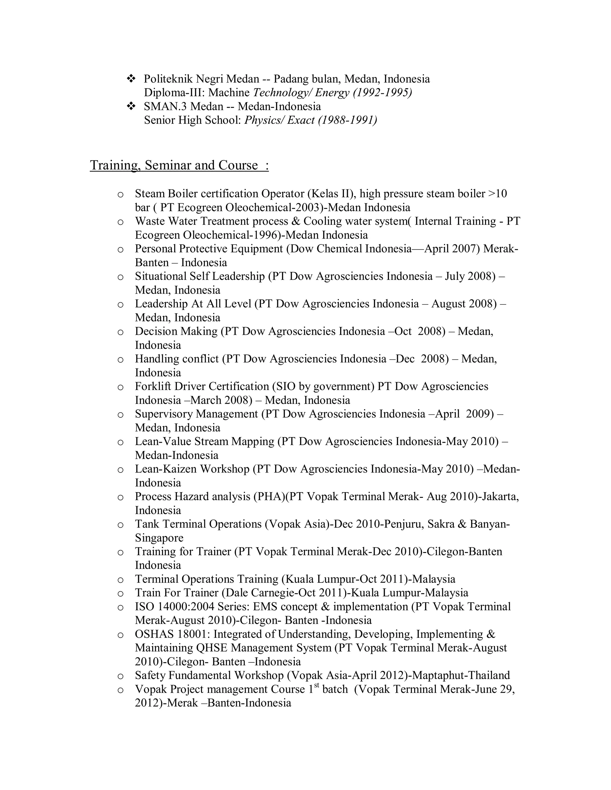  Politeknik Negri Medan -- Padang bulan, Medan, Indonesia
        Diploma-III: Machine Technology/ Energy (1992-1995)
       SMAN.3 Medan -- Medan-Indonesia
        Senior High School: Physics/ Exact (1988-1991)


Training, Seminar and Course :

    o Steam Boiler certification Operator (Kelas II), high pressure steam boiler >10
      bar ( PT Ecogreen Oleochemical-2003)-Medan Indonesia
    o Waste Water Treatment process & Cooling water system( Internal Training - PT
      Ecogreen Oleochemical-1996)-Medan Indonesia
    o Personal Protective Equipment (Dow Chemical Indonesia—April 2007) Merak-
      Banten – Indonesia
    o Situational Self Leadership (PT Dow Agrosciencies Indonesia – July 2008) –
      Medan, Indonesia
    o Leadership At All Level (PT Dow Agrosciencies Indonesia – August 2008) –
      Medan, Indonesia
    o Decision Making (PT Dow Agrosciencies Indonesia –Oct 2008) – Medan,
      Indonesia
    o Handling conflict (PT Dow Agrosciencies Indonesia –Dec 2008) – Medan,
      Indonesia
    o Forklift Driver Certification (SIO by government) PT Dow Agrosciencies
      Indonesia –March 2008) – Medan, Indonesia
    o Supervisory Management (PT Dow Agrosciencies Indonesia –April 2009) –
      Medan, Indonesia
    o Lean-Value Stream Mapping (PT Dow Agrosciencies Indonesia-May 2010) –
      Medan-Indonesia
    o Lean-Kaizen Workshop (PT Dow Agrosciencies Indonesia-May 2010) –Medan-
      Indonesia
    o Process Hazard analysis (PHA)(PT Vopak Terminal Merak- Aug 2010)-Jakarta,
      Indonesia
    o Tank Terminal Operations (Vopak Asia)-Dec 2010-Penjuru, Sakra & Banyan-
      Singapore
    o Training for Trainer (PT Vopak Terminal Merak-Dec 2010)-Cilegon-Banten
      Indonesia
    o Terminal Operations Training (Kuala Lumpur-Oct 2011)-Malaysia
    o Train For Trainer (Dale Carnegie-Oct 2011)-Kuala Lumpur-Malaysia
    o ISO 14000:2004 Series: EMS concept & implementation (PT Vopak Terminal
      Merak-August 2010)-Cilegon- Banten -Indonesia
    o OSHAS 18001: Integrated of Understanding, Developing, Implementing &
      Maintaining QHSE Management System (PT Vopak Terminal Merak-August
      2010)-Cilegon- Banten –Indonesia
    o Safety Fundamental Workshop (Vopak Asia-April 2012)-Maptaphut-Thailand
    o Vopak Project management Course 1st batch (Vopak Terminal Merak-June 29,
      2012)-Merak –Banten-Indonesia
 