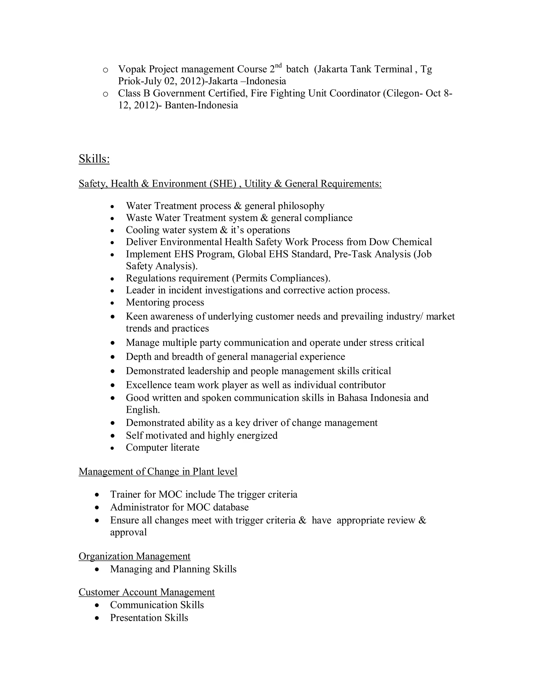 o Vopak Project management Course 2nd batch (Jakarta Tank Terminal , Tg
         Priok-July 02, 2012)-Jakarta –Indonesia
       o Class B Government Certified, Fire Fighting Unit Coordinator (Cilegon- Oct 8-
         12, 2012)- Banten-Indonesia




Skills:

Safety, Health & Environment (SHE) , Utility & General Requirements:

             Water Treatment process & general philosophy
             Waste Water Treatment system & general compliance
             Cooling water system & it’s operations
             Deliver Environmental Health Safety Work Process from Dow Chemical
             Implement EHS Program, Global EHS Standard, Pre-Task Analysis (Job
              Safety Analysis).
             Regulations requirement (Permits Compliances).
             Leader in incident investigations and corrective action process.
             Mentoring process
             Keen awareness of underlying customer needs and prevailing industry/ market
              trends and practices
             Manage multiple party communication and operate under stress critical
             Depth and breadth of general managerial experience
             Demonstrated leadership and people management skills critical
             Excellence team work player as well as individual contributor
             Good written and spoken communication skills in Bahasa Indonesia and
              English.
             Demonstrated ability as a key driver of change management
             Self motivated and highly energized
             Computer literate

Management of Change in Plant level

         Trainer for MOC include The trigger criteria
         Administrator for MOC database
         Ensure all changes meet with trigger criteria & have appropriate review &
          approval

Organization Management
    Managing and Planning Skills

Customer Account Management
    Communication Skills
    Presentation Skills
 