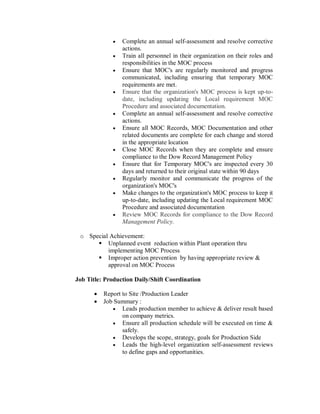    Complete an annual self-assessment and resolve corrective
                 actions.
                Train all personnel in their organization on their roles and
                 responsibilities in the MOC process
                Ensure that MOC's are regularly monitored and progress
                 communicated, including ensuring that temporary MOC
                 requirements are met.
                Ensure that the organization's MOC process is kept up-to-
                 date, including updating the Local requirement MOC
                 Procedure and associated documentation.
                Complete an annual self-assessment and resolve corrective
                 actions.
                Ensure all MOC Records, MOC Documentation and other
                 related documents are complete for each change and stored
                 in the appropriate location
                Close MOC Records when they are complete and ensure
                 compliance to the Dow Record Management Policy
                Ensure that for Temporary MOC's are inspected every 30
                 days and returned to their original state within 90 days
                Regularly monitor and communicate the progress of the
                 organization's MOC's
                Make changes to the organization's MOC process to keep it
                 up-to-date, including updating the Local requirement MOC
                 Procedure and associated documentation
                Review MOC Records for compliance to the Dow Record
                 Management Policy.

 o Special Achievement:
       Unplanned event reduction within Plant operation thru
          implementing MOC Process
       Improper action prevention by having appropriate review &
          approval on MOC Process

Job Title: Production Daily/Shift Coordination

         Report to Site /Production Leader
         Job Summary :
              Leads production member to achieve & deliver result based
                 on company metrics.
              Ensure all production schedule will be executed on time &
                 safely.
              Develops the scope, strategy, goals for Production Side
              Leads the high-level organization self-assessment reviews
                 to define gaps and opportunities.
 