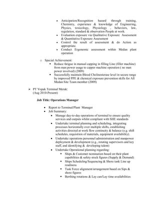    Anticipation/Recognition     hazard    through     training,
                        Chemistry, experience & knowledge of Engineering,
                        Physics, toxicology, Physiology , behaviors, law,
                        regulation, standard & observation People at work.
                       Evaluation exposure via Qualitative Exposure Assessment
                        & Quantitative Exposure Assessment
                       Control the result of assessment & do Action as
                        appropriate.
                       Conduct Ergonomic assessment within Medan plant
                        operation

       o Special Achievement:
             Reduce fatigue in manual capping in filling Line (filler machine)
                from man power usage to capper machine operation ( no man
                power involved) (2009)
             Successfully maintain Blood Cholinesterase level in secure range
                by improved PPE & chemical exposure prevention skills for All
                Medan Site Team member (2009)

 PT Vopak Terminal Merak:
  (Aug 2010-Present)

     Job Title: Operations Manager

             Report to Terminal/Plant Manager
             Job Summary:
                 Manage day-to-day operations of terminal to ensure quality
                   services and outputs whilst compliant with SHE standards
                 Undertake terminal planning and scheduling, integrating
                   processes horizontally over multiple shifts, establishing
                   activities directed at work flow continuity & balance (e.g. shift
                   schedules, requisition of materials, equipment availability).
                 Undertake operations personnel administration and manpower
                   deployment & development (e.g., rotating supervisors and key
                   staff, and identifying & developing talent)
                 Undertake Operational planning regarding:
                        Ships & Customer nomination based on their plant
                            capabilities & safety stock figures (Supply & Demand)
                        Ships Scheduling/Sequencing & Shore tank Line up
                            readiness
                        Task Force alignment/arrangement based on Sips &
                            shore figures
                        Berthing rotations & Lay can/Lay time availabilities
 