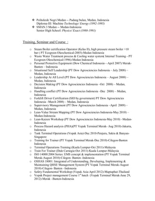  Politeknik Negri Medan -- Padang bulan, Medan, Indonesia
        Diploma-III: Machine Technology/ Energy (1992-1995)
       SMAN.3 Medan -- Medan-Indonesia
        Senior High School: Physics/ Exact (1988-1991)


Training, Seminar and Course :

    o Steam Boiler certification Operator (Kelas II), high pressure steam boiler >10
      bar ( PT Ecogreen Oleochemical-2003)-Medan Indonesia
    o Waste Water Treatment process & Cooling water system( Internal Training - PT
      Ecogreen Oleochemical-1996)-Medan Indonesia
    o Personal Protective Equipment (Dow Chemical Indonesia—April 2007) Merak-
      Banten – Indonesia
    o Situational Self Leadership (PT Dow Agrosciencies Indonesia – July 2008) –
      Medan, Indonesia
    o Leadership At All Level (PT Dow Agrosciencies Indonesia – August 2008) –
      Medan, Indonesia
    o Decision Making (PT Dow Agrosciencies Indonesia –Oct 2008) – Medan,
      Indonesia
    o Handling conflict (PT Dow Agrosciencies Indonesia –Dec 2008) – Medan,
      Indonesia
    o Forklift Driver Certification (SIO by government) PT Dow Agrosciencies
      Indonesia –March 2008) – Medan, Indonesia
    o Supervisory Management (PT Dow Agrosciencies Indonesia –April 2009) –
      Medan, Indonesia
    o Lean-Value Stream Mapping (PT Dow Agrosciencies Indonesia-May 2010) –
      Medan-Indonesia
    o Lean-Kaizen Workshop (PT Dow Agrosciencies Indonesia-May 2010) –Medan-
      Indonesia
    o Process Hazard analysis (PHA)(PT Vopak Terminal Merak- Aug 2010)-Jakarta,
      Indonesia
    o Tank Terminal Operations (Vopak Asia)-Dec 2010-Penjuru, Sakra & Banyan-
      Singapore
    o Training for Trainer (PT Vopak Terminal Merak-Dec 2010)-Cilegon-Banten
      Indonesia
    o Terminal Operations Training (Kuala Lumpur-Oct 2011)-Malaysia
    o Train For Trainer (Dale Carnegie-Oct 2011)-Kuala Lumpur-Malaysia
    o ISO 14000:2004 Series: EMS concept & implementation (PT Vopak Terminal
      Merak-August 2010)-Cilegon- Banten -Indonesia
    o OSHAS 18001: Integrated of Understanding, Developing, Implementing &
      Maintaining QHSE Management System (PT Vopak Terminal Merak-August
      2010)-Cilegon- Banten –Indonesia
    o Safety Fundamental Workshop (Vopak Asia-April 2012)-Maptaphut-Thailand
    o Vopak Project management Course 1st batch (Vopak Terminal Merak-June 29,
      2012)-Merak –Banten-Indonesia
 