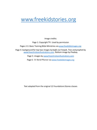 www.freekidstories.org
Image credits:
Page 1: Copyright TFI. Used by permission
Pages 2-3: Basic Training Bible Ministries via www.freebibleimages.org
Page 4: background for top two images by brgfx via Freepik. Tree and prophet by
www.freechristianillustrations.com. Bottom image by Pixabay.
Page 5: images by www.freechristianillustrations.com
Page 6 - 9: René Pfitzner via www.freebibleimages.org
Text adapted from the original 12 Foundations Stones classes
 