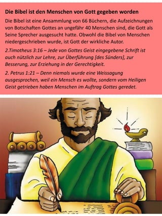 Die Bibel ist den Menschen von Gott gegeben worden
Die Bibel ist eine Ansammlung von 66 Büchern, die Aufzeichnungen
von Botschaften Gottes an ungefähr 40 Menschen sind, die Gott als
Seine Sprecher ausgesucht hatte. Obwohl die Bibel von Menschen
niedergeschrieben wurde, ist Gott der wirkliche Autor.
2.Timotheus 3:16 – Jede von Gottes Geist eingegebene Schrift ist
auch nützlich zur Lehre, zur Überführung [des Sünders], zur
Besserung, zur Erziehung in der Gerechtigkeit.
2. Petrus 1:21 – Denn niemals wurde eine Weissagung
ausgesprochen, weil ein Mensch es wollte, sondern vom Heiligen
Geist getrieben haben Menschen im Auftrag Gottes geredet.
 