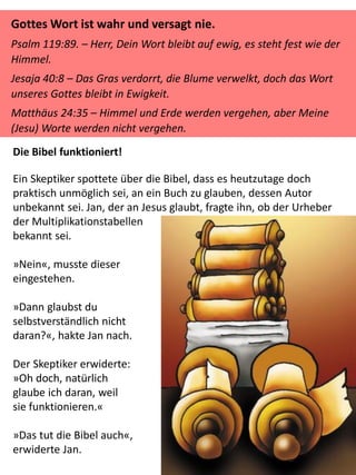 Gottes Wort ist wahr und versagt nie.
Psalm 119:89. – Herr, Dein Wort bleibt auf ewig, es steht fest wie der
Himmel.
Jesaja 40:8 – Das Gras verdorrt, die Blume verwelkt, doch das Wort
unseres Gottes bleibt in Ewigkeit.
Matthäus 24:35 – Himmel und Erde werden vergehen, aber Meine
(Jesu) Worte werden nicht vergehen.
Die Bibel funktioniert!
Ein Skeptiker spottete über die Bibel, dass es heutzutage doch
praktisch unmöglich sei, an ein Buch zu glauben, dessen Autor
unbekannt sei. Jan, der an Jesus glaubt, fragte ihn, ob der Urheber
der Multiplikationstabellen
bekannt sei.
»Nein«, musste dieser
eingestehen.
»Dann glaubst du
selbstverständlich nicht
daran?«, hakte Jan nach.
Der Skeptiker erwiderte:
»Oh doch, natürlich
glaube ich daran, weil
sie funktionieren.«
»Das tut die Bibel auch«,
erwiderte Jan.
 