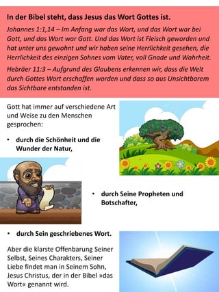 Gott hat immer auf verschiedene Art
und Weise zu den Menschen
gesprochen:
• durch die Schönheit und die
Wunder der Natur,
• durch Seine Propheten und
Botschafter,
• durch Sein geschriebenes Wort.
Aber die klarste Offenbarung Seiner
Selbst, Seines Charakters, Seiner
Liebe findet man in Seinem Sohn,
Jesus Christus, der in der Bibel »das
Wort« genannt wird.
In der Bibel steht, dass Jesus das Wort Gottes ist.
Johannes 1:1,14 – Im Anfang war das Wort, und das Wort war bei
Gott, und das Wort war Gott. Und das Wort ist Fleisch geworden und
hat unter uns gewohnt und wir haben seine Herrlichkeit gesehen, die
Herrlichkeit des einzigen Sohnes vom Vater, voll Gnade und Wahrheit.
Hebräer 11:3 – Aufgrund des Glaubens erkennen wir, dass die Welt
durch Gottes Wort erschaffen worden und dass so aus Unsichtbarem
das Sichtbare entstanden ist.
 