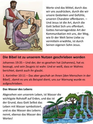 Worte sind das Mittel, durch das
wir uns ausdrücken, durch die wir
unsere Gedanken und Gefühle,
unseren Charakter offenbaren. –
Und Jesus ist die Art, durch die
Gott Selbst Sich uns offenbart.
Gottes hervorragendste Art der
Kommunikation mit uns, der Weg,
wie Er der Welt Seine Liebe zu
vermitteln erwählte, ist durch
Seinen eigenen Sohn Jesus.
Die Bibel ist zu unserem Nutzen geschrieben worden
Johannes 19:35 – Und der, der es gesehen hat (Johannes), hat es
bezeugt, und sein Zeugnis ist wahr. Und er weiß, dass er Wahres
berichtet, damit auch ihr glaubt.
1. Korinther 10:11 – Das aber geschah an ihnen [den Menschen in der
Bibel] , damit es uns als Beispiel dient; uns zur Warnung wurde es
aufgeschrieben.
Das Wasser des Lebens
Abgesehen von unserem Leben, ist Wasser die
wichtigste Rohstoff auf Erden, und das ist
der Grund, dass Gott Selbst das
Leben mit Wasser symbolisiert,
und es das Wasser des Lebens
nennt, ebenso das Wasser des
Wortes!
 