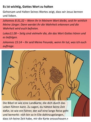 Die Bibel ist wie eine Landkarte, die dich durch das
Leben führen kann. Zu sagen, du hättest keine Zeit
dafür, ist wie ein Fahrer, der auf eine lange Reise geht
und bemerkt: »Ich bin so in Eile dahinzugelangen,
dass ich keine Zeit habe, mir die Karte anzuschauen.«
Es ist wichtig, Gottes Wort zu halten
Gehorsam und Halten Seines Wortes zeigt, dass wir Jesus kennen
und lieben.
Johannes 8:31,32 – Wenn ihr in Meinem Wort bleibt, seid ihr wirklich
Meine Jünger. Dann werdet ihr die Wahrheit erkennen und die
Wahrheit wird euch befreien.
Lukas11:28 – Selig sind vielmehr die, die das Wort Gottes hören und
es befolgen.
Johannes 15:14 – Ihr seid Meine Freunde, wenn ihr tut, was Ich euch
auftrage.
 