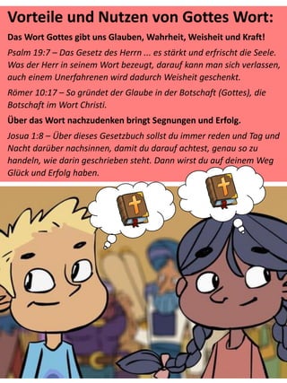 Vorteile und Nutzen von Gottes Wort:
Das Wort Gottes gibt uns Glauben, Wahrheit, Weisheit und Kraft!
Psalm 19:7 – Das Gesetz des Herrn ... es stärkt und erfrischt die Seele.
Was der Herr in seinem Wort bezeugt, darauf kann man sich verlassen,
auch einem Unerfahrenen wird dadurch Weisheit geschenkt.
Römer 10:17 – So gründet der Glaube in der Botschaft (Gottes), die
Botschaft im Wort Christi.
Über das Wort nachzudenken bringt Segnungen und Erfolg.
Josua 1:8 – Über dieses Gesetzbuch sollst du immer reden und Tag und
Nacht darüber nachsinnen, damit du darauf achtest, genau so zu
handeln, wie darin geschrieben steht. Dann wirst du auf deinem Weg
Glück und Erfolg haben.
 