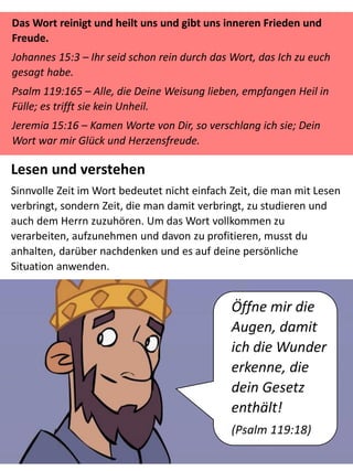 Das Wort reinigt und heilt uns und gibt uns inneren Frieden und
Freude.
Johannes 15:3 – Ihr seid schon rein durch das Wort, das Ich zu euch
gesagt habe.
Psalm 119:165 – Alle, die Deine Weisung lieben, empfangen Heil in
Fülle; es trifft sie kein Unheil.
Jeremia 15:16 – Kamen Worte von Dir, so verschlang ich sie; Dein
Wort war mir Glück und Herzensfreude.
Lesen und verstehen
Sinnvolle Zeit im Wort bedeutet nicht einfach Zeit, die man mit Lesen
verbringt, sondern Zeit, die man damit verbringt, zu studieren und
auch dem Herrn zuzuhören. Um das Wort vollkommen zu
verarbeiten, aufzunehmen und davon zu profitieren, musst du
anhalten, darüber nachdenken und es auf deine persönliche
Situation anwenden.
Öffne mir die
Augen, damit
ich die Wunder
erkenne, die
dein Gesetz
enthält!
(Psalm 119:18)
 
