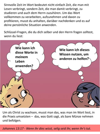Sinnvolle Zeit im Wort bedeutet nicht einfach Zeit, die man mit
Lesen verbringt, sondern Zeit, die man damit verbringt, zu
studieren und auch dem Herrn zuzuhören. Um das Wort
vollkommen zu verarbeiten, aufzunehmen und davon zu
profitieren, musst du anhalten, darüber nachdenken und es auf
deine persönliche Situation anwenden.
Schlüssel-Fragen, die du dich selber und den Herrn fragen solltest,
wenn du liest:
Wie kann ich dieses
Wissen nutzen, um
anderen zu helfen?
Wie kann ich
diese Worte in
meinem
Leben
anwenden?
Um als Christ zu wachsen, musst man das, was man im Wort liest, in
die Praxis umsetzten – das, was Gott sagt, als bare Münze nehmen
und befolgen.
Johannes 13:17 - Wenn ihr dies wisst, selig seid ihr, wenn ihr's tut.
 