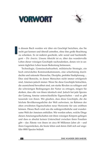 n diesem Buch werden wir über ein Geschöpf berichten, das Sie
recht gut kennen und überall antreffen, ohne ihm große Beachtung
zu schenken. Es ist äußerst geschickt, sehr sozial und hochintelli-
gent – Die Ameise. Unsere Absicht ist es, über das wundervolle
Leben dieser winzigen Geschöpfe nachzudenken, denen wir in un-
serem täglichen Leben kaum Bedeutung beimessen.
Technologie, Gemeinschaftsarbeit, militärische Strategie, ein
hoch entwickeltes Kommunikationsnetz, eine scharfsinnig durch-
dachte und rationale Hierarchie, Disziplin, perfekte Stadtplanung…
Dies sind Bereiche, in denen Menschen nicht immer erfolgreich
sind, Ameisen jedoch immer. Wenn Sie diese Geschöpfe betrachten,
die ausreichend bewaffnet sind, um starke Rivalen zu schlagen und
die schwierigen Bedingungen der Natur zu ertragen, mögen Sie
denken, dass alle von ihnen identisch sind. Jedoch hat jede Spezies
der Gattung Ameise unterschiedliche Eigenschaften – und es gibt
tausende von ihnen. Wir glauben, dass diese Geschöpfe, die die
höchste Bevölkerungsdichte der Welt aufweisen, im Rahmen der
oben erwähnten Eigenschaften neue Horizonte für uns eröffnen
können. Dieses Buch wird uns die außergewöhnliche und wunder-
same Welt der Ameisen enthüllen. Wir werden sehen, welche Dinge
diesen Ameisengesellschaften mit ihren winzigen Körpern gelingen
und dass es absolut keinen Unterschied zwischen ihren Fossilien
gibt – das Älteste von ihnen ist circa 80 Millionen Jahre alt – und
ihren Gegenstücken, die heute leben und deren Zahl sich auf unge-
fähr 8800 Spezies beläuft.
DAS WUNDER DER AMEISE8
 