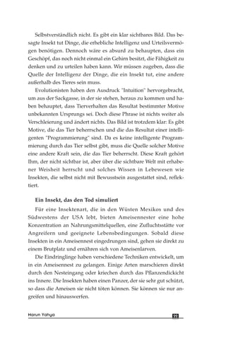 Selbstverständlich nicht. Es gibt ein klar sichtbares Bild. Das be-
sagte Insekt tut Dinge, die erhebliche Intelligenz und Urteilsvermö-
gen benötigen. Dennoch wäre es absurd zu behaupten, dass ein
Geschöpf, das noch nicht einmal ein Gehirn besitzt, die Fähigkeit zu
denken und zu urteilen haben kann. Wir müssen zugeben, dass die
Quelle der Intelligenz der Dinge, die ein Insekt tut, eine andere
außerhalb des Tieres sein muss.
Evolutionisten haben den Ausdruck "Intuition" hervorgebracht,
um aus der Sackgasse, in der sie stehen, heraus zu kommen und ha-
ben behauptet, dass Tierverhalten das Resultat bestimmter Motive
unbekannten Ursprungs sei. Doch diese Phrase ist nichts weiter als
Verschleierung und ändert nichts. Das Bild ist trotzdem klar: Es gibt
Motive, die das Tier beherrschen und die das Resultat einer intelli-
genten "Programmierung" sind. Da es keine intelligente Program-
mierung durch das Tier selbst gibt, muss die Quelle solcher Motive
eine andere Kraft sein, die das Tier beherrscht. Diese Kraft gehört
Ihm, der nicht sichtbar ist, aber über die sichtbare Welt mit erhabe-
ner Weisheit herrscht und solches Wissen in Lebewesen wie
Insekten, die selbst nicht mit Bewusstsein ausgestattet sind, reflek-
tiert.
Ein Insekt, das den Tod simuliert
Für eine Insektenart, die in den Wüsten Mexikos und des
Südwestens der USA lebt, bieten Ameisennester eine hohe
Konzentration an Nahrungsmittelquellen, eine Zufluchtsstätte vor
Angreifern und geeignete Lebensbedingungen. Sobald diese
Insekten in ein Ameisennest eingedrungen sind, gehen sie direkt zu
einem Brutplatz und ernähren sich von Ameisenlarven.
Die Eindringlinge haben verschiedene Techniken entwickelt, um
in ein Ameisennest zu gelangen. Einige Arten marschieren direkt
durch den Nesteingang oder kriechen durch das Pflanzendickicht
ins Innere. Die Insekten haben einen Panzer, der sie sehr gut schützt,
so dass die Ameisen sie nicht töten können. Sie können sie nur an-
greifen und hinauswerfen.
99Harun Yahya
 