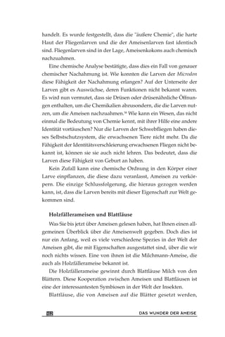 handelt. Es wurde festgestellt, dass die "äußere Chemie", die harte
Haut der Fliegenlarven und die der Ameisenlarven fast identisch
sind. Fliegenlarven sind in der Lage, Ameisenkokons auch chemisch
nachzuahmen.
Eine chemische Analyse bestätigte, dass dies ein Fall von genauer
chemischer Nachahmung ist. Wie konnten die Larven der Microdon
diese Fähigkeit der Nachahmung erlangen? Auf der Unterseite der
Larven gibt es Auswüchse, deren Funktionen nicht bekannt waren.
Es wird nun vermutet, dass sie Drüsen oder drüsenähnliche Öffnun-
gen enthalten, um die Chemikalien abzusondern, die die Larven nut-
zen, um die Ameisen nachzuahmen.58
Wie kann ein Wesen, das nicht
einmal die Bedeutung von Chemie kennt, mit ihrer Hilfe eine andere
Identität vortäuschen? Nur die Larven der Schwebfliegen haben die-
ses Selbstschutzsystem, die erwachsenen Tiere nicht mehr. Da die
Fähigkeit der Identitätsverschleierung erwachsenen Fliegen nicht be-
kannt ist, können sie sie auch nicht lehren. Das bedeutet, dass die
Larven diese Fähigkeit von Geburt an haben.
Kein Zufall kann eine chemische Ordnung in den Körper einer
Larve einpflanzen, die diese dazu veranlasst, Ameisen zu verkör-
pern. Die einzige Schlussfolgerung, die hieraus gezogen werden
kann, ist, dass die Larven bereits mit dieser Eigenschaft zur Welt ge-
kommen sind.
Holzfällerameisen und Blattläuse
Was Sie bis jetzt über Ameisen gelesen haben, hat Ihnen einen all-
gemeinen Überblick über die Ameisenwelt gegeben. Doch dies ist
nur ein Anfang, weil es viele verschiedene Spezies in der Welt der
Ameisen gibt, die mit Eigenschaften ausgestattet sind, über die wir
noch nichts wissen. Eine von ihnen ist die Milchmann-Ameise, die
auch als Holzfällerameise bekannt ist.
Die Holzfällerameise gewinnt durch Blattläuse Milch von den
Blättern. Diese Kooperation zwischen Ameisen und Blattläusen ist
eine der interessantesten Symbiosen in der Welt der Insekten.
Blattläuse, die von Ameisen auf die Blätter gesetzt werden,
DAS WUNDER DER AMEISE102
 