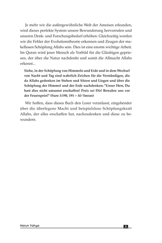 Je mehr wir die außergewöhnliche Welt der Ameisen erkunden,
wird dieses perfekte System unsere Bewunderung hervorrufen und
unseren Denk- und Forschungsbedarf erhöhen. Gleichzeitig werden
wir die Fehler der Evolutionstheorie erkennen und Zeugen der ma-
kellosen Schöpfung Allahs sein. Dies ist eine enorm wichtige Arbeit.
Im Quran wird jener Mensch als Vorbild für die Gläubigen geprie-
sen, der über die Natur nachdenkt und somit die Allmacht Allahs
erkennt...
Siehe, in der Schöpfung von Himmeln und Erde und in dem Wechsel
von Nacht und Tag sind wahrlich Zeichen für die Verständigen, die
da Allahs gedenken im Stehen und Sitzen und Liegen und über die
Schöpfung der Himmel und der Erde nachdenken: "Unser Herr, Du
hast dies nicht umsonst erschaffen! Preis sei Dir! Bewahre uns vor
der Feuerspein!" (Sure 3:190, 191 – Al-’Imran)
Wir hoffen, dass dieses Buch den Leser veranlasst, eingehender
über die überlegene Macht und beispielslose Schöpfungskraft
Allahs, der alles erschaffen hat, nachzudenken und diese zu be-
wundern.
9Harun Yahya
 