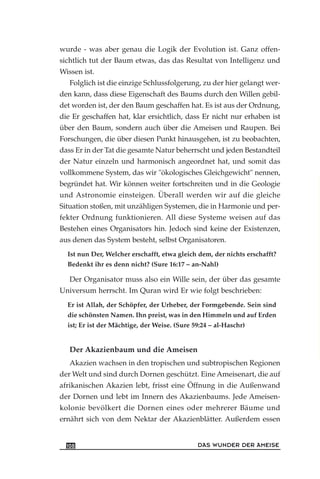 wurde - was aber genau die Logik der Evolution ist. Ganz offen-
sichtlich tut der Baum etwas, das das Resultat von Intelligenz und
Wissen ist.
Folglich ist die einzige Schlussfolgerung, zu der hier gelangt wer-
den kann, dass diese Eigenschaft des Baums durch den Willen gebil-
det worden ist, der den Baum geschaffen hat. Es ist aus der Ordnung,
die Er geschaffen hat, klar ersichtlich, dass Er nicht nur erhaben ist
über den Baum, sondern auch über die Ameisen und Raupen. Bei
Forschungen, die über diesen Punkt hinausgehen, ist zu beobachten,
dass Er in der Tat die gesamte Natur beherrscht und jeden Bestandteil
der Natur einzeln und harmonisch angeordnet hat, und somit das
vollkommene System, das wir "ökologisches Gleichgewicht" nennen,
begründet hat. Wir können weiter fortschreiten und in die Geologie
und Astronomie einsteigen. Überall werden wir auf die gleiche
Situation stoßen, mit unzähligen Systemen, die in Harmonie und per-
fekter Ordnung funktionieren. All diese Systeme weisen auf das
Bestehen eines Organisators hin. Jedoch sind keine der Existenzen,
aus denen das System besteht, selbst Organisatoren.
Ist nun Der, Welcher erschafft, etwa gleich dem, der nichts erschafft?
Bedenkt ihr es denn nicht? (Sure 16:17 – an-Nahl)
Der Organisator muss also ein Wille sein, der über das gesamte
Universum herrscht. Im Quran wird Er wie folgt beschrieben:
Er ist Allah, der Schöpfer, der Urheber, der Formgebende. Sein sind
die schönsten Namen. Ihn preist, was in den Himmeln und auf Erden
ist; Er ist der Mächtige, der Weise. (Sure 59:24 – al-Haschr)
Der Akazienbaum und die Ameisen
Akazien wachsen in den tropischen und subtropischen Regionen
der Welt und sind durch Dornen geschützt. Eine Ameisenart, die auf
afrikanischen Akazien lebt, frisst eine Öffnung in die Außenwand
der Dornen und lebt im Innern des Akazienbaums. Jede Ameisen-
kolonie bevölkert die Dornen eines oder mehrerer Bäume und
ernährt sich von dem Nektar der Akazienblätter. Außerdem essen
DAS WUNDER DER AMEISE108
 