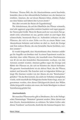 Proteinen. Thomas Belt, der die Akazienstämme zuerst beschrieb,
bemerkte, dass es ihre offensichtliche Funktion war, die Ameisen zu
ernähren. Ameisen, die auf diesen Bäumen leben, erhalten Zucker
aus dem Nektar und füttern ihre Larven damit.62
Was aber erwartet der Baum als Gegenleistung?
Die Arbeiterinnen, die auf der Oberfläche der Pflanze wimmeln,
sind sehr aggressiv gegenüber anderen Insekten und sogar gegenü-
ber Tieren jeder Größe. Wenn ihr Baum auch nur von einem Tier ge-
streift wird, schwärmen sie aus, greifen sofort an und fügen ihm
schmerzhafte, brennende Bisse zu. Außerdem zerkauen sie alle
Pflanzen, die sich in einer Nähe von bis zu einem Meter zum
Akazienbaum befinden und richten sie übel zu. Auch die Zweige
und Äste anderer Bäume, die eine besiedelte Akazie berühren, wer-
den zerstört.63
Es wurde festgestellt, dass Akazienbäume ohne Ameisen anfälli-
ger für Angriffe von Insekten sind. In einem Experiment wurde be-
obachtet, dass wilde Pflanzen, die innerhalb eines Durchmessers
von 40 cm um den besiedelten Akazienstamm wuchsen, von den
Ameisen zerstört wurden. Ameisen griffen sogar die Zweige und
Blätter der Pflanzen an, die sich im Schatten der Akazie befanden.
Die gesamte Ameisenkolonie ist ein aktiver Staat, der die Pflanze
säubert und bewacht. Die Forscher sind zu folgendem Schluss ge-
langt: Die Ameisen werden von der Akazie als eine "Berufsarmee"
gehalten.64
Da das Bewusstsein, das solch ein Verhalten ermöglichen
würde, nicht innerhalb der Fähigkeiten beider Seiten liegt, muss an-
genommen werden, dass dieses Gleichgewicht durch den Willen
Allahs hergestellt worden sein muss, der beide Beteiligten zu dieser
Vereinbarung geführt hat.
Ameisenhotels
Bei manchen Pflanzenarten gibt es Strukturen, die in der biologi-
schen Terminologie "Domatien" genannt werden. Diese dienen nur
dem Zweck, Ameisenkolonien zu schützen. Sie haben Löcher oder
dünne "Gardinen" aus Gewebe, durch die die Ameisen bequem her-
111Harun Yahya
 