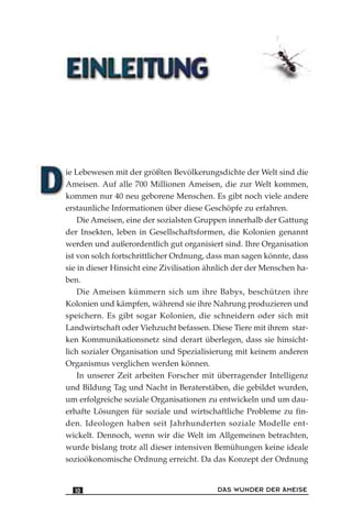 ie Lebewesen mit der größten Bevölkerungsdichte der Welt sind die
Ameisen. Auf alle 700 Millionen Ameisen, die zur Welt kommen,
kommen nur 40 neu geborene Menschen. Es gibt noch viele andere
erstaunliche Informationen über diese Geschöpfe zu erfahren.
Die Ameisen, eine der sozialsten Gruppen innerhalb der Gattung
der Insekten, leben in Gesellschaftsformen, die Kolonien genannt
werden und außerordentlich gut organisiert sind. Ihre Organisation
ist von solch fortschrittlicher Ordnung, dass man sagen könnte, dass
sie in dieser Hinsicht eine Zivilisation ähnlich der der Menschen ha-
ben.
Die Ameisen kümmern sich um ihre Babys, beschützen ihre
Kolonien und kämpfen, während sie ihre Nahrung produzieren und
speichern. Es gibt sogar Kolonien, die schneidern oder sich mit
Landwirtschaft oder Viehzucht befassen. Diese Tiere mit ihrem star-
ken Kommunikationsnetz sind derart überlegen, dass sie hinsicht-
lich sozialer Organisation und Spezialisierung mit keinem anderen
Organismus verglichen werden können.
In unserer Zeit arbeiten Forscher mit überragender Intelligenz
und Bildung Tag und Nacht in Beraterstäben, die gebildet wurden,
um erfolgreiche soziale Organisationen zu entwickeln und um dau-
erhafte Lösungen für soziale und wirtschaftliche Probleme zu fin-
den. Ideologen haben seit Jahrhunderten soziale Modelle ent-
wickelt. Dennoch, wenn wir die Welt im Allgemeinen betrachten,
wurde bislang trotz all dieser intensiven Bemühungen keine ideale
sozioökonomische Ordnung erreicht. Da das Konzept der Ordnung
DAS WUNDER DER AMEISE10
 