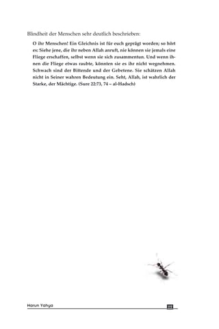 Blindheit der Menschen sehr deutlich beschrieben:
O ihr Menschen! Ein Gleichnis ist für euch geprägt worden; so hört
es: Siehe jene, die ihr neben Allah anruft, nie können sie jemals eine
Fliege erschaffen, selbst wenn sie sich zusammentun. Und wenn ih-
nen die Fliege etwas raubte, könnten sie es ihr nicht wegnehmen.
Schwach sind der Bittende und der Gebetene. Sie schätzen Allah
nicht in Seiner wahren Bedeutung ein. Seht, Allah, ist wahrlich der
Starke, der Mächtige. (Sure 22:73, 74 – al-Hadsch)
119Harun Yahya
 