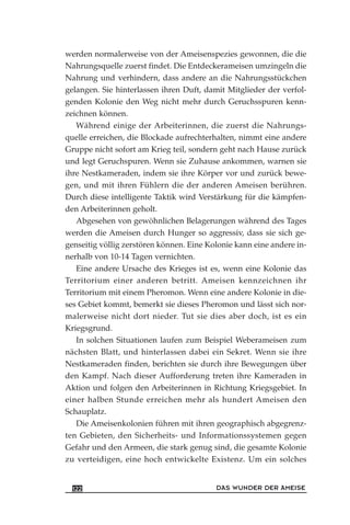 werden normalerweise von der Ameisenspezies gewonnen, die die
Nahrungsquelle zuerst findet. Die Entdeckerameisen umzingeln die
Nahrung und verhindern, dass andere an die Nahrungsstückchen
gelangen. Sie hinterlassen ihren Duft, damit Mitglieder der verfol-
genden Kolonie den Weg nicht mehr durch Geruchsspuren kenn-
zeichnen können.
Während einige der Arbeiterinnen, die zuerst die Nahrungs-
quelle erreichen, die Blockade aufrechterhalten, nimmt eine andere
Gruppe nicht sofort am Krieg teil, sondern geht nach Hause zurück
und legt Geruchspuren. Wenn sie Zuhause ankommen, warnen sie
ihre Nestkameraden, indem sie ihre Körper vor und zurück bewe-
gen, und mit ihren Fühlern die der anderen Ameisen berühren.
Durch diese intelligente Taktik wird Verstärkung für die kämpfen-
den Arbeiterinnen geholt.
Abgesehen von gewöhnlichen Belagerungen während des Tages
werden die Ameisen durch Hunger so aggressiv, dass sie sich ge-
genseitig völlig zerstören können. Eine Kolonie kann eine andere in-
nerhalb von 10-14 Tagen vernichten.
Eine andere Ursache des Krieges ist es, wenn eine Kolonie das
Territorium einer anderen betritt. Ameisen kennzeichnen ihr
Territorium mit einem Pheromon. Wenn eine andere Kolonie in die-
ses Gebiet kommt, bemerkt sie dieses Pheromon und lässt sich nor-
malerweise nicht dort nieder. Tut sie dies aber doch, ist es ein
Kriegsgrund.
In solchen Situationen laufen zum Beispiel Weberameisen zum
nächsten Blatt, und hinterlassen dabei ein Sekret. Wenn sie ihre
Nestkameraden finden, berichten sie durch ihre Bewegungen über
den Kampf. Nach dieser Aufforderung treten ihre Kameraden in
Aktion und folgen den Arbeiterinnen in Richtung Kriegsgebiet. In
einer halben Stunde erreichen mehr als hundert Ameisen den
Schauplatz.
Die Ameisenkolonien führen mit ihren geographisch abgegrenz-
ten Gebieten, den Sicherheits- und Informationssystemen gegen
Gefahr und den Armeen, die stark genug sind, die gesamte Kolonie
zu verteidigen, eine hoch entwickelte Existenz. Um ein solches
DAS WUNDER DER AMEISE122
 