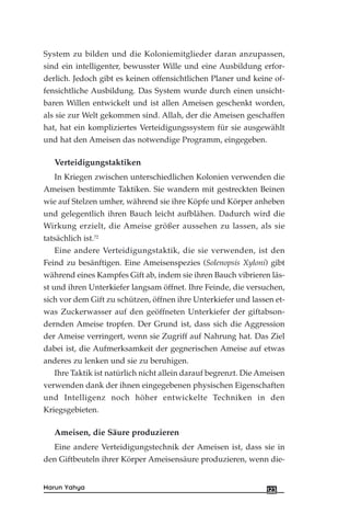 System zu bilden und die Koloniemitglieder daran anzupassen,
sind ein intelligenter, bewusster Wille und eine Ausbildung erfor-
derlich. Jedoch gibt es keinen offensichtlichen Planer und keine of-
fensichtliche Ausbildung. Das System wurde durch einen unsicht-
baren Willen entwickelt und ist allen Ameisen geschenkt worden,
als sie zur Welt gekommen sind. Allah, der die Ameisen geschaffen
hat, hat ein kompliziertes Verteidigungssystem für sie ausgewählt
und hat den Ameisen das notwendige Programm, eingegeben.
Verteidigungstaktiken
In Kriegen zwischen unterschiedlichen Kolonien verwenden die
Ameisen bestimmte Taktiken. Sie wandern mit gestreckten Beinen
wie auf Stelzen umher, während sie ihre Köpfe und Körper anheben
und gelegentlich ihren Bauch leicht aufblähen. Dadurch wird die
Wirkung erzielt, die Ameise größer aussehen zu lassen, als sie
tatsächlich ist.72
Eine andere Verteidigungstaktik, die sie verwenden, ist den
Feind zu besänftigen. Eine Ameisenspezies (Solenopsis Xyloni) gibt
während eines Kampfes Gift ab, indem sie ihren Bauch vibrieren läs-
st und ihren Unterkiefer langsam öffnet. Ihre Feinde, die versuchen,
sich vor dem Gift zu schützen, öffnen ihre Unterkiefer und lassen et-
was Zuckerwasser auf den geöffneten Unterkiefer der giftabson-
dernden Ameise tropfen. Der Grund ist, dass sich die Aggression
der Ameise verringert, wenn sie Zugriff auf Nahrung hat. Das Ziel
dabei ist, die Aufmerksamkeit der gegnerischen Ameise auf etwas
anderes zu lenken und sie zu beruhigen.
Ihre Taktik ist natürlich nicht allein darauf begrenzt. Die Ameisen
verwenden dank der ihnen eingegebenen physischen Eigenschaften
und Intelligenz noch höher entwickelte Techniken in den
Kriegsgebieten.
Ameisen, die Säure produzieren
Eine andere Verteidigungstechnik der Ameisen ist, dass sie in
den Giftbeuteln ihrer Körper Ameisensäure produzieren, wenn die-
123Harun Yahya
 