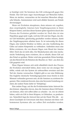 se benötigt wird. Sie benutzen das Gift wirkungsvoll gegen ihre
Feinde. Das Gift kann sogar Auswirkungen auf Menschen haben.
Wenn sie stechen, verursachen sie bei manchen Menschen allergi-
sche Schocks. Ameisensäure wird auch effektiv benutzt, um Feinde
davonzujagen.
Wenn wir Evolution akzeptieren, dann müssen wir zugeben,
dass ursprüngliche Ameisen kein Vergiftungssystem in ihren
Körpern hatten, und dass dieses System später irgendwie durch den
Prozess der Evolution gebildet worden ist. Doch dies ist eine
Hypothese gegen jede Logik, weil das Gift und das Organ, das die-
ses Gift beinhaltet, gleichzeitig geschaffen werden müssen, damit
das Vergiftungssystem arbeiten kann. Es ist notwendig für dieses
Organ, eine isolierte Struktur zu haben, um eine Ausbreitung des
Giftes auf andere Körperteile zu verhindern. Außerdem muss eine
Röhre existieren, die von diesem Organ zum Mund der Ameise
führt. Doch das ist nicht alles. Ein Muskelsystem oder eine mecha-
nische Vorkehrung muss existieren, die es erlaubt, dieses Gift auf
den Feind zu sprühen. Weiter wird eine gesonderte Drüse benötigt,
um den Bereich für die Rotation des Bauches zu "ölen", aus dem das
Gift gespritzt wird.
Diese Organe können sich nicht allmählich durch den Prozess
der Evolution entwickelt haben, denn wenn nur ein einziges Teil
fehlte, würde sich das System als unbrauchbar erweisen und den
Tod der Ameise verursachen. Folglich gibt es nur eine Erklärung:
Das fragliche chemische Verteidigungssystem muss bereits in dem
Moment vorhanden gewesen sein, als die Ameisen zu existieren be-
gannen. Dies wiederum beweist, dass eine bewusste Gestaltung exi-
stiert, der andere Name dafür ist "Schöpfung".
Eine andere Frage, auf die die Evolutionisten keine Antwort fin-
den können -abgesehen davon, dass die Ameisen dieses Gift benut-
zen können, ohne sich selbst dabei zu schaden - ist, wie sie erlernt
haben, solch ein Gift in ihren Körpern, in Giftsäcken, zu produzie-
ren. Tatsächlich liegt die Antwort klar auf der Hand: Wie alle an-
deren Geschöpfe im Universum sind diese Ameisen mit ihren voll-
kommenen Systemen alle zur selben Zeit erschaffen worden.
125Harun Yahya
 